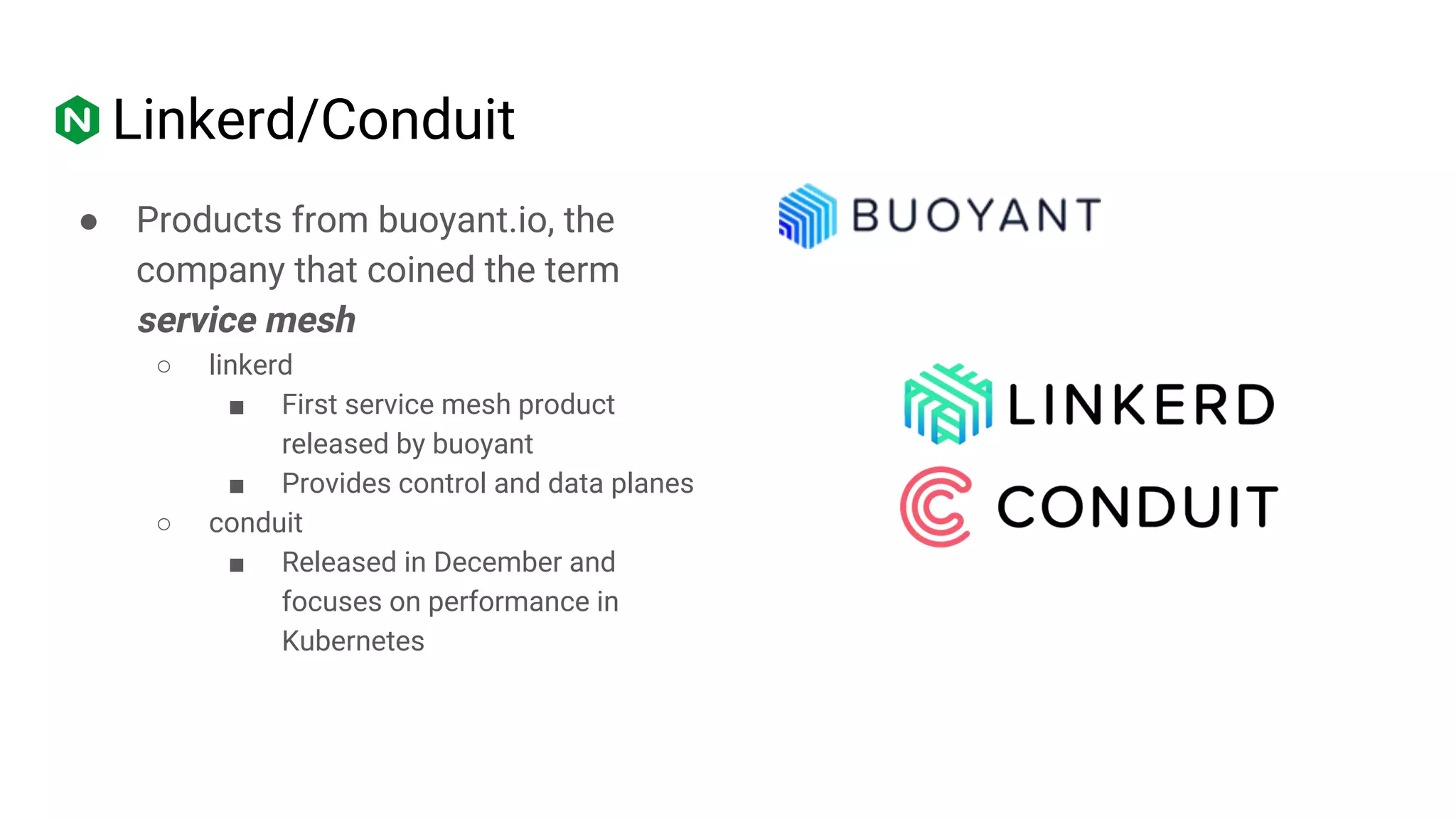 Linkerd/Conduit
● Products from buoyant.io, the
company that coined the term
service mesh
○ linkerd
■ First service mesh product
released by buoyant
■ Provides control and data planes
○ conduit
■ Released in December and
focuses on performance in
Kubernetes
 