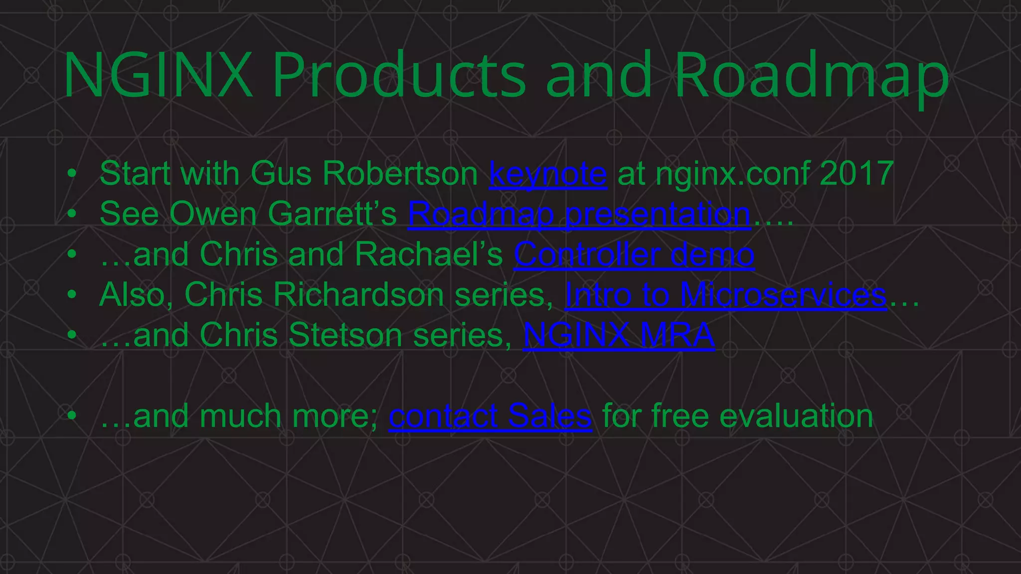 MORE INFORMATION AT
NGINX.COM
NGINX Products and Roadmap
• Start with Gus Robertson keynote at nginx.conf 2017
• See Owen Garrett’s Roadmap presentation….
• …and Chris and Rachael’s Controller demo
• Also, Chris Richardson series, Intro to Microservices…
• …and Chris Stetson series, NGINX MRA
• …and much more; contact Sales for free evaluation
 