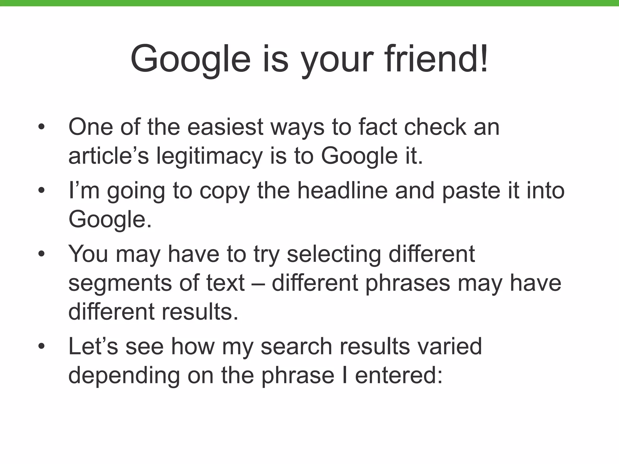Google is your friend!
• One of the easiest ways to fact check an
article’s legitimacy is to Google it.
• I’m going to copy the headline and paste it into
Google.
• You may have to try selecting different
segments of text – different phrases may have
different results.
• Let’s see how my search results varied
depending on the phrase I entered:
 