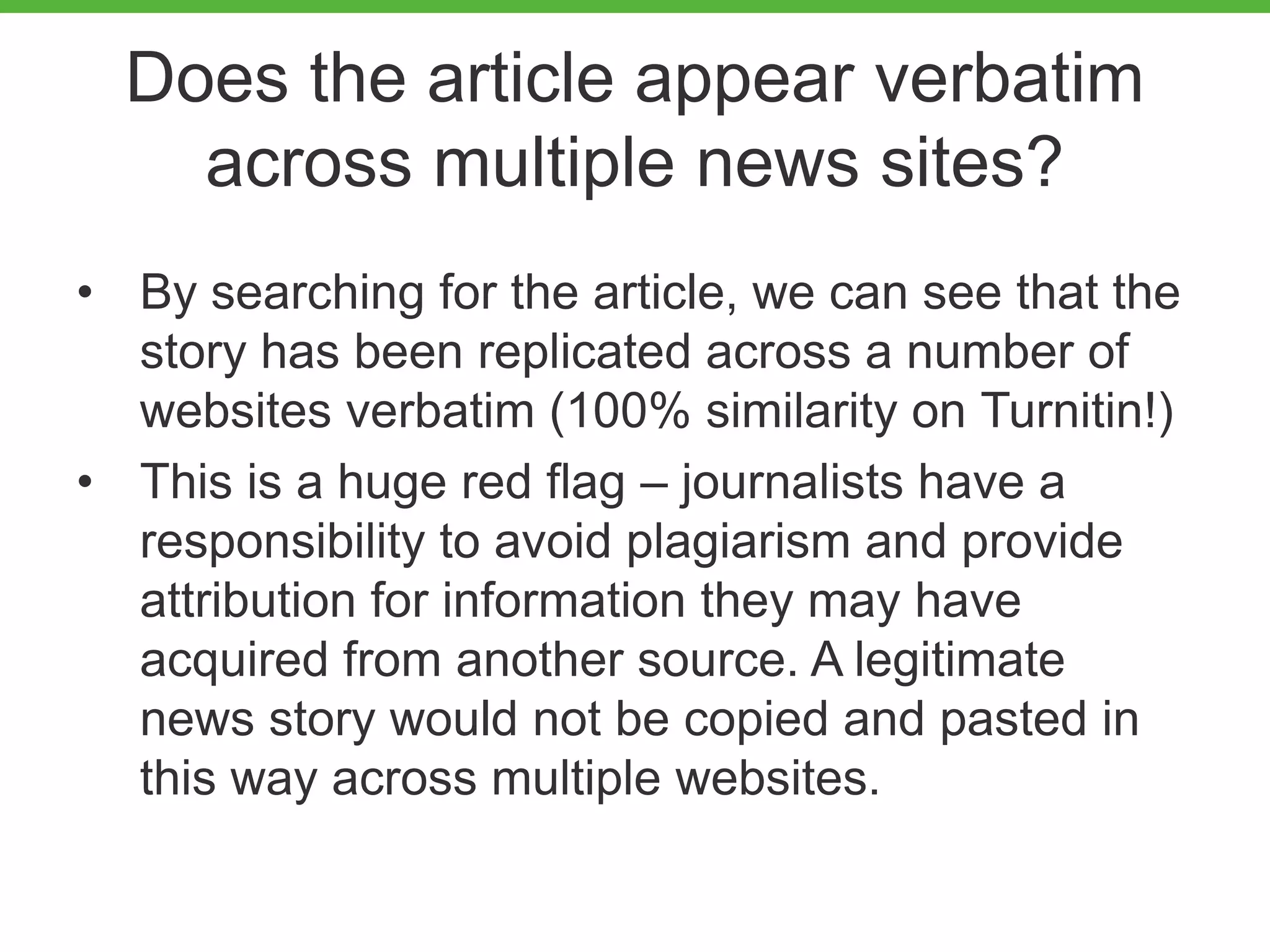 Does the article appear verbatim
across multiple news sites?
• By searching for the article, we can see that the
story has been replicated across a number of
websites verbatim (100% similarity on Turnitin!)
• This is a huge red flag – journalists have a
responsibility to avoid plagiarism and provide
attribution for information they may have
acquired from another source. A legitimate
news story would not be copied and pasted in
this way across multiple websites.
 