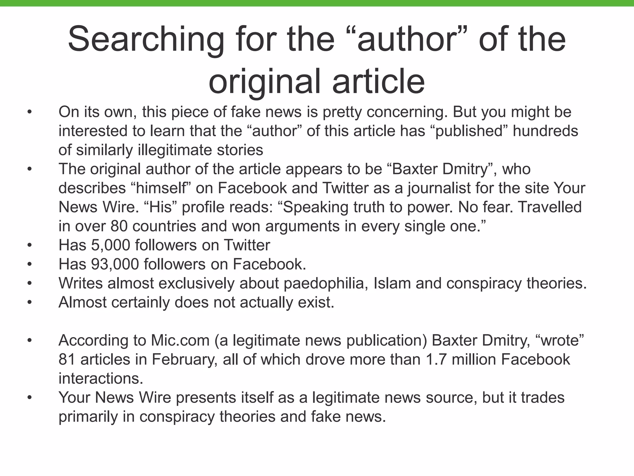 Searching for the “author” of the
original article
• On its own, this piece of fake news is pretty concerning. But you might be
interested to learn that the “author” of this article has “published” hundreds
of similarly illegitimate stories
• The original author of the article appears to be “Baxter Dmitry”, who
describes “himself” on Facebook and Twitter as a journalist for the site Your
News Wire. “His” profile reads: “Speaking truth to power. No fear. Travelled
in over 80 countries and won arguments in every single one.”
• Has 5,000 followers on Twitter
• Has 93,000 followers on Facebook.
• Writes almost exclusively about paedophilia, Islam and conspiracy theories.
• Almost certainly does not actually exist.
• According to Mic.com (a legitimate news publication) Baxter Dmitry, “wrote”
81 articles in February, all of which drove more than 1.7 million Facebook
interactions.
• Your News Wire presents itself as a legitimate news source, but it trades
primarily in conspiracy theories and fake news.
 
