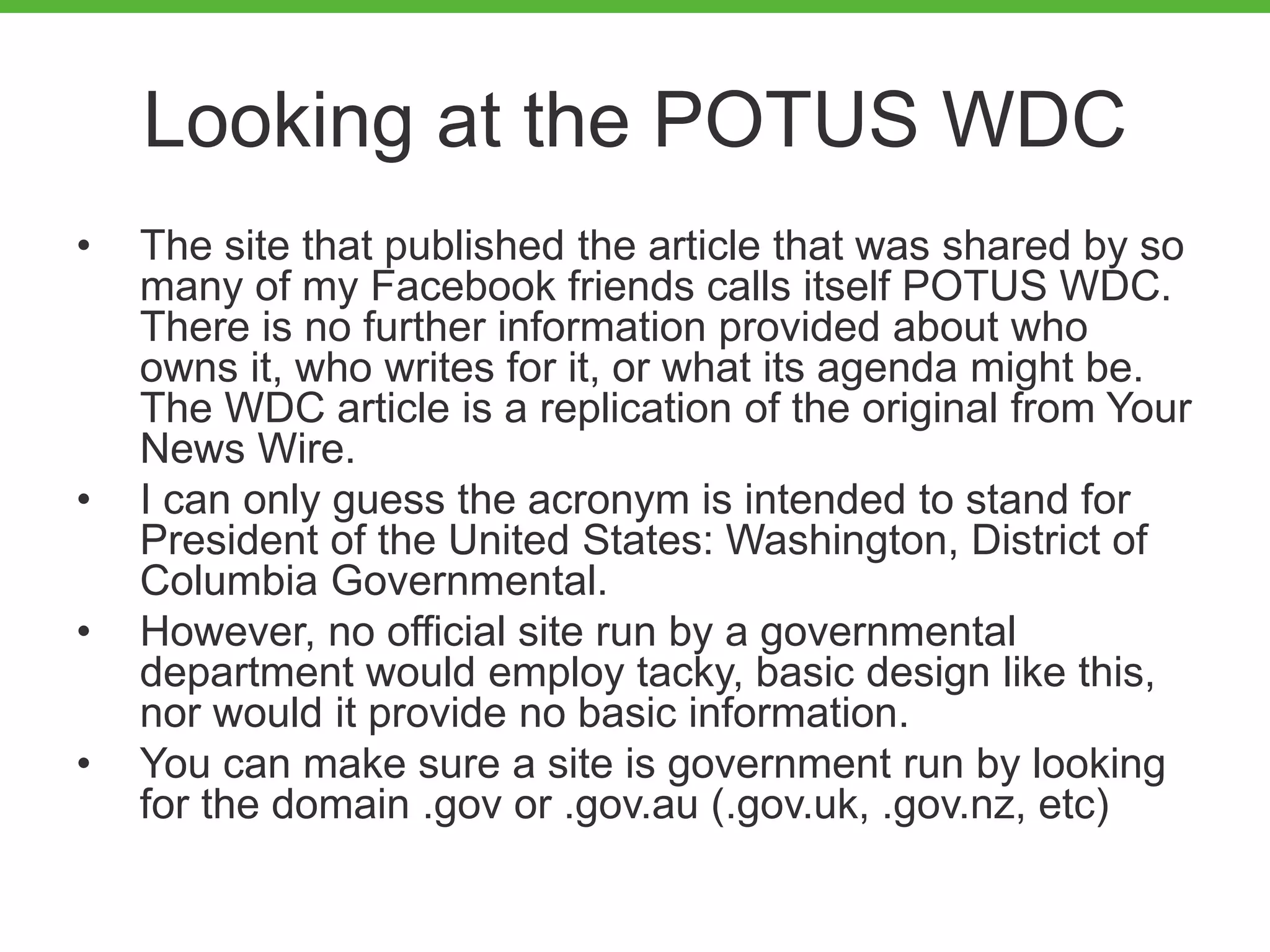 Looking at the POTUS WDC
• The site that published the article that was shared by so
many of my Facebook friends calls itself POTUS WDC.
There is no further information provided about who
owns it, who writes for it, or what its agenda might be.
The WDC article is a replication of the original from Your
News Wire.
• I can only guess the acronym is intended to stand for
President of the United States: Washington, District of
Columbia Governmental.
• However, no official site run by a governmental
department would employ tacky, basic design like this,
nor would it provide no basic information.
• You can make sure a site is government run by looking
for the domain .gov or .gov.au (.gov.uk, .gov.nz, etc)
 
