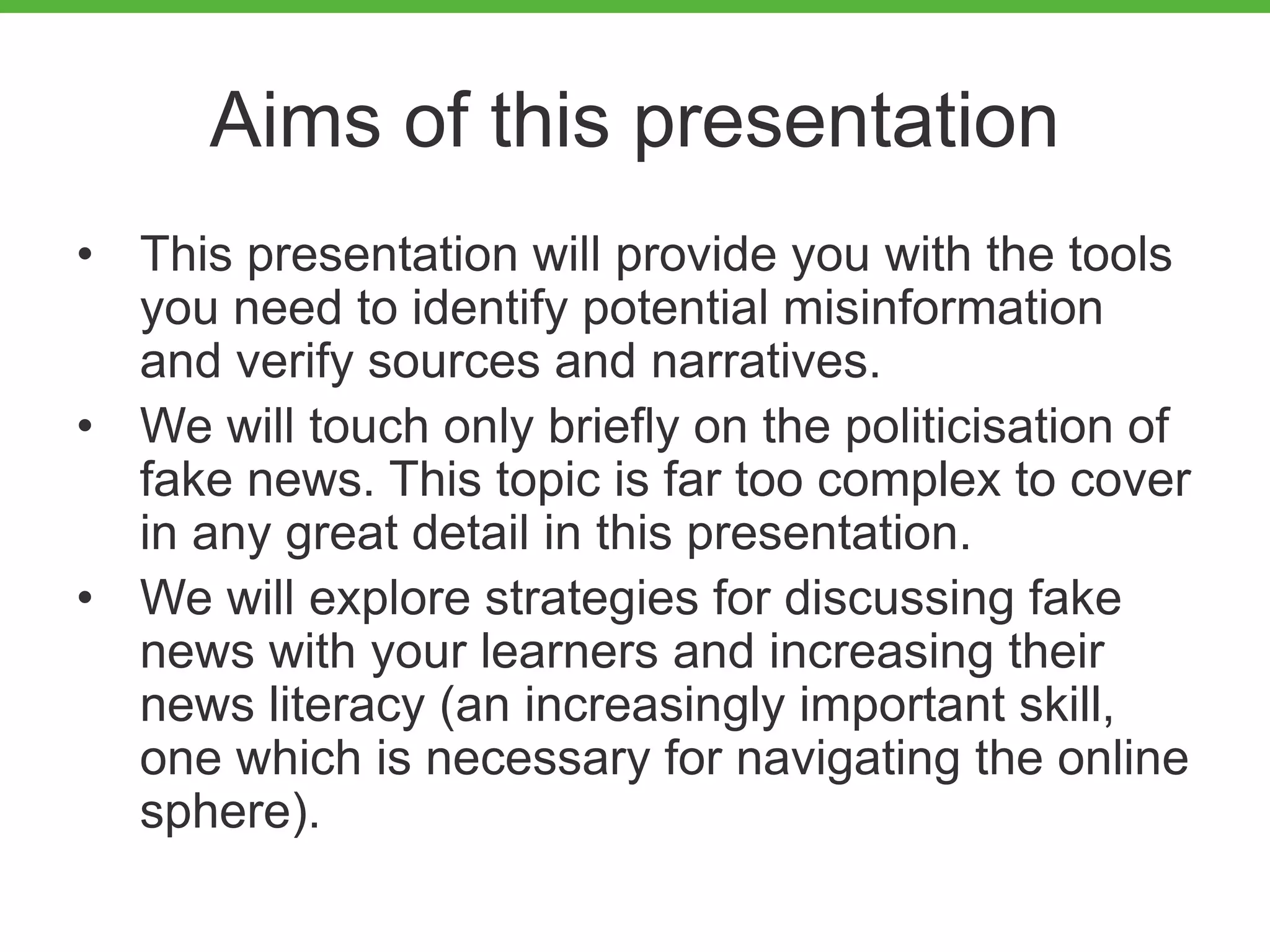 Aims of this presentation
• This presentation will provide you with the tools
you need to identify potential misinformation
and verify sources and narratives.
• We will touch only briefly on the politicisation of
fake news. This topic is far too complex to cover
in any great detail in this presentation.
• We will explore strategies for discussing fake
news with your learners and increasing their
news literacy (an increasingly important skill,
one which is necessary for navigating the online
sphere).
 