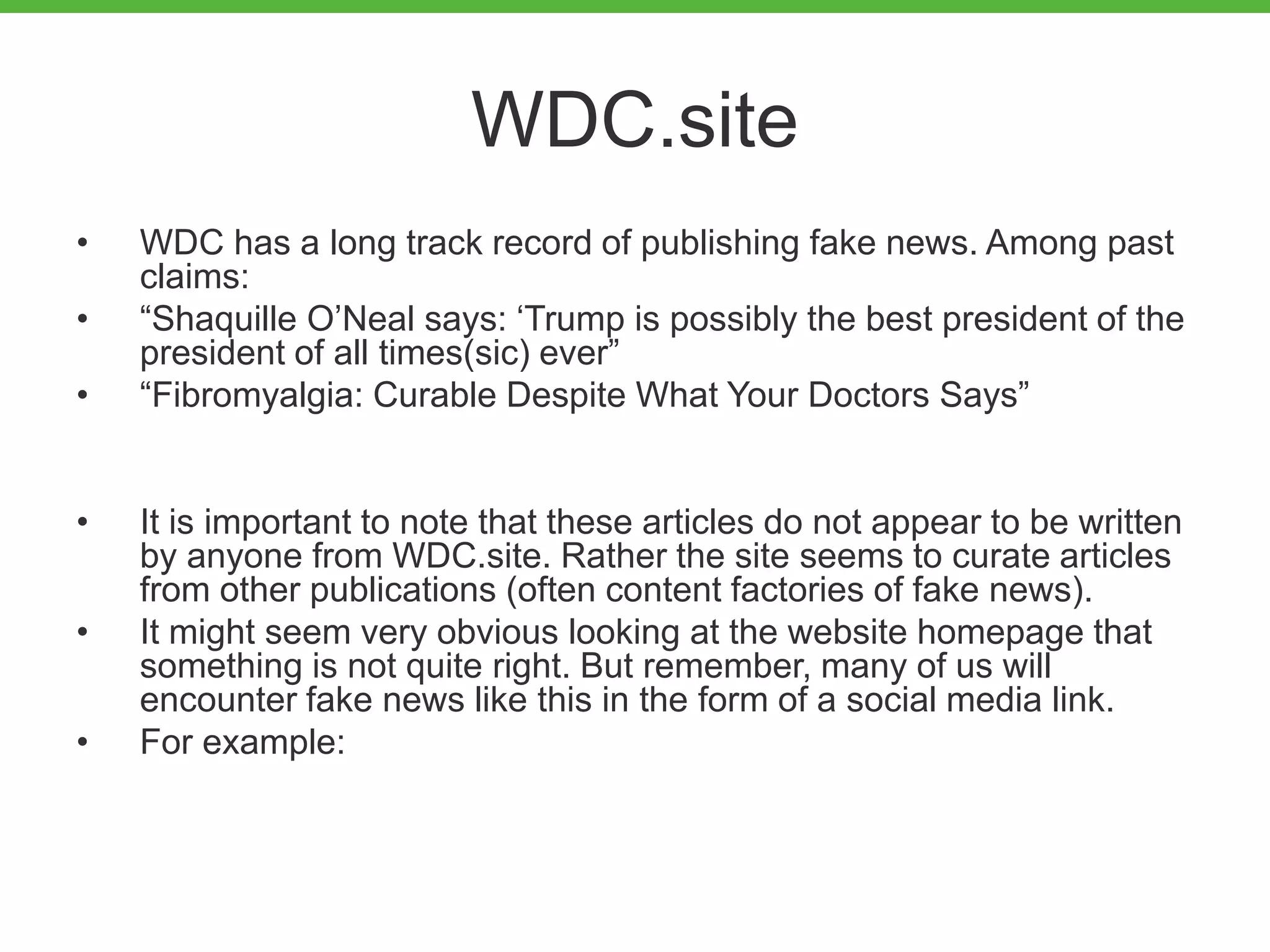 WDC.site
• WDC has a long track record of publishing fake news. Among past
claims:
• “Shaquille O’Neal says: ‘Trump is possibly the best president of the
president of all times(sic) ever”
• “Fibromyalgia: Curable Despite What Your Doctors Says”
• It is important to note that these articles do not appear to be written
by anyone from WDC.site. Rather the site seems to curate articles
from other publications (often content factories of fake news).
• It might seem very obvious looking at the website homepage that
something is not quite right. But remember, many of us will
encounter fake news like this in the form of a social media link.
• For example:
 