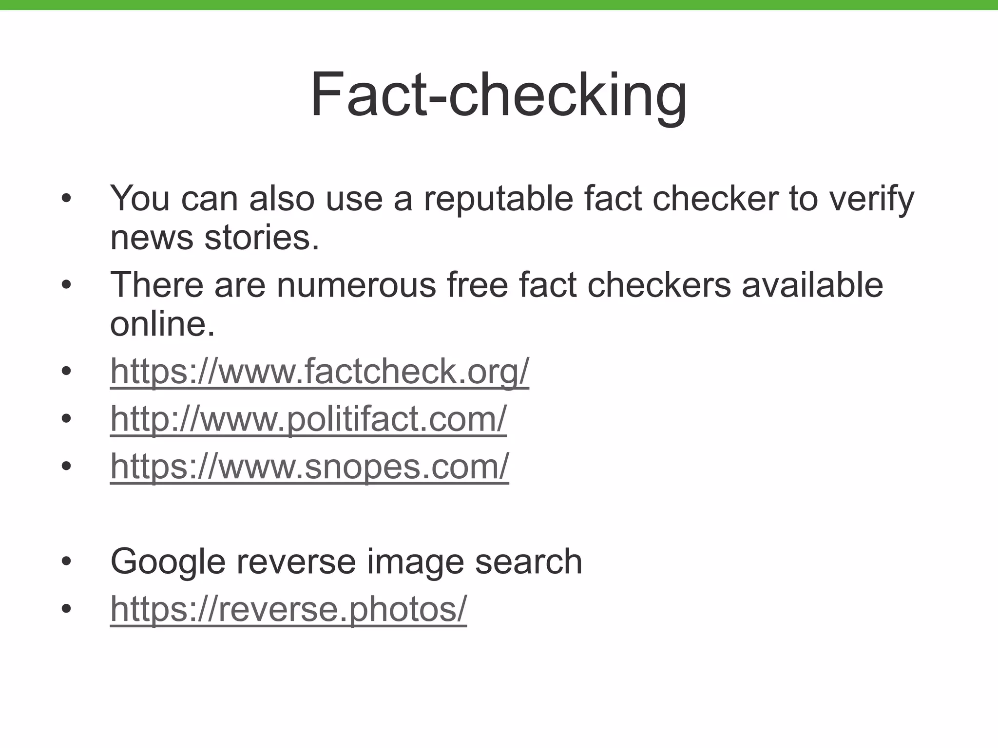Fact-checking
• You can also use a reputable fact checker to verify
news stories.
• There are numerous free fact checkers available
online.
• https://www.factcheck.org/
• http://www.politifact.com/
• https://www.snopes.com/
• Google reverse image search
• https://reverse.photos/
 
