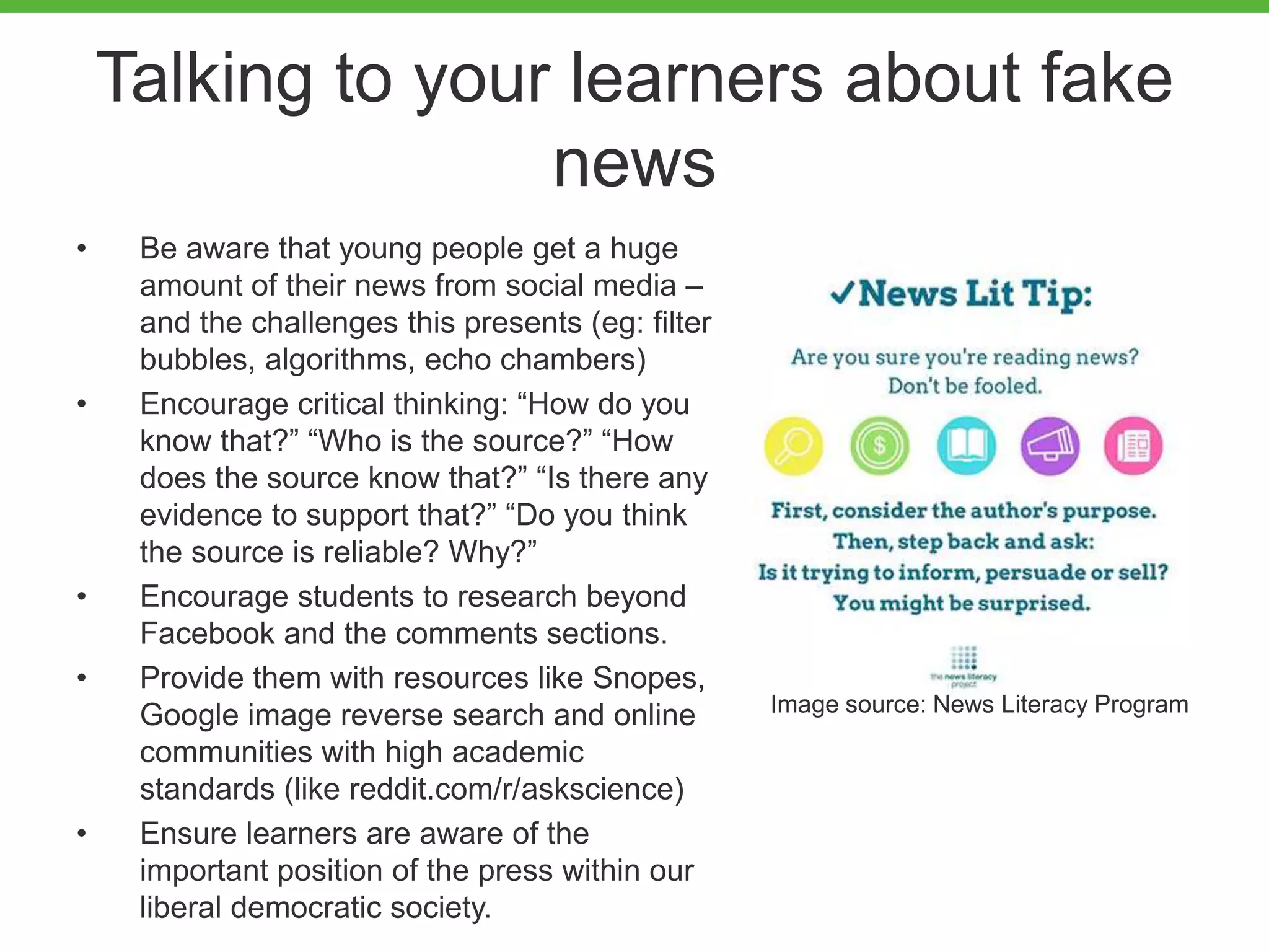 Talking to your learners about fake
news
• Be aware that young people get a huge
amount of their news from social media –
and the challenges this presents (eg: filter
bubbles, algorithms, echo chambers)
• Encourage critical thinking: “How do you
know that?” “Who is the source?” “How
does the source know that?” “Is there any
evidence to support that?” “Do you think
the source is reliable? Why?”
• Encourage students to research beyond
Facebook and the comments sections.
• Provide them with resources like Snopes,
Google image reverse search and online
communities with high academic
standards (like reddit.com/r/askscience)
• Ensure learners are aware of the
important position of the press within our
liberal democratic society.
Image source: News Literacy Program
 