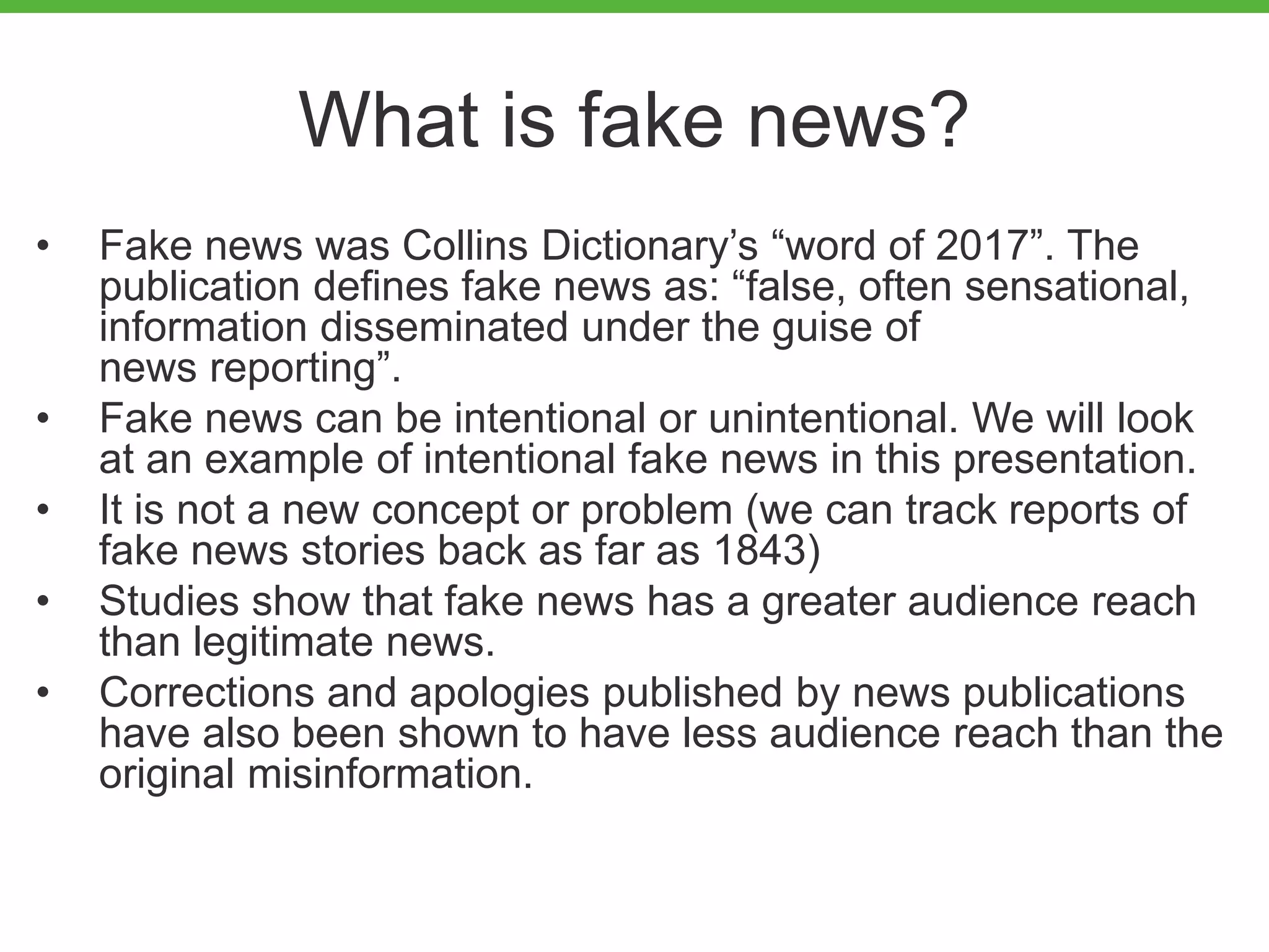 What is fake news?
• Fake news was Collins Dictionary’s “word of 2017”. The
publication defines fake news as: “false, often sensational,
information disseminated under the guise of
news reporting”.
• Fake news can be intentional or unintentional. We will look
at an example of intentional fake news in this presentation.
• It is not a new concept or problem (we can track reports of
fake news stories back as far as 1843)
• Studies show that fake news has a greater audience reach
than legitimate news.
• Corrections and apologies published by news publications
have also been shown to have less audience reach than the
original misinformation.
 