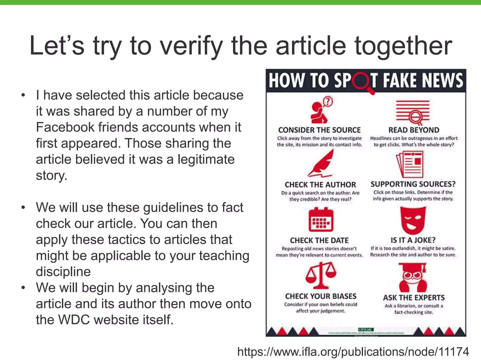 Let’s try to verify the article together
• I have selected this article because
it was shared by a number of my
Facebook friends accounts when it
first appeared. Those sharing the
article believed it was a legitimate
story.
• We will use these guidelines to fact
check our article. You can then
apply these tactics to articles that
might be applicable to your teaching
discipline
• We will begin by analysing the
article and its author then move onto
the WDC website itself.
https://www.ifla.org/publications/node/11174
 
