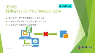 その④
確実なバックアップ Backup Cache
 ネットワーク外でも確実にバックアップ
 一時的にデータをローカルにキャッシング
 ネットワーク接続時に自動転送
© 2018 Climb Inc. 9
Windows
バックアップ
キャッシング
 