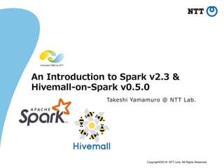 Copyright©2018 NTT corp. All Rights Reserved.	
An  Introduction  to  Spark  v2.3  &
Hivemall-‐‑‒on-‐‑‒Spark  v0.5.0
Takeshi  Yamamuro  @  NTT  Lab.
 
