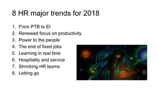 8 HR major trends for 2018
1. From PTB to EI
2. Renewed focus on productivity
3. Power to the people
4. The end of fixed jobs
5. Learning in real time
6. Hospitality and service
7. Shrinking HR teams
8. Letting go
 