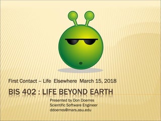 BIS 402 : LIFE BEYOND EARTH
First Contact – Life Elsewhere March 15, 2018
Presented by Don Doerres
Scientific Software Engineer
ddoerres@mars.asu.edu
 