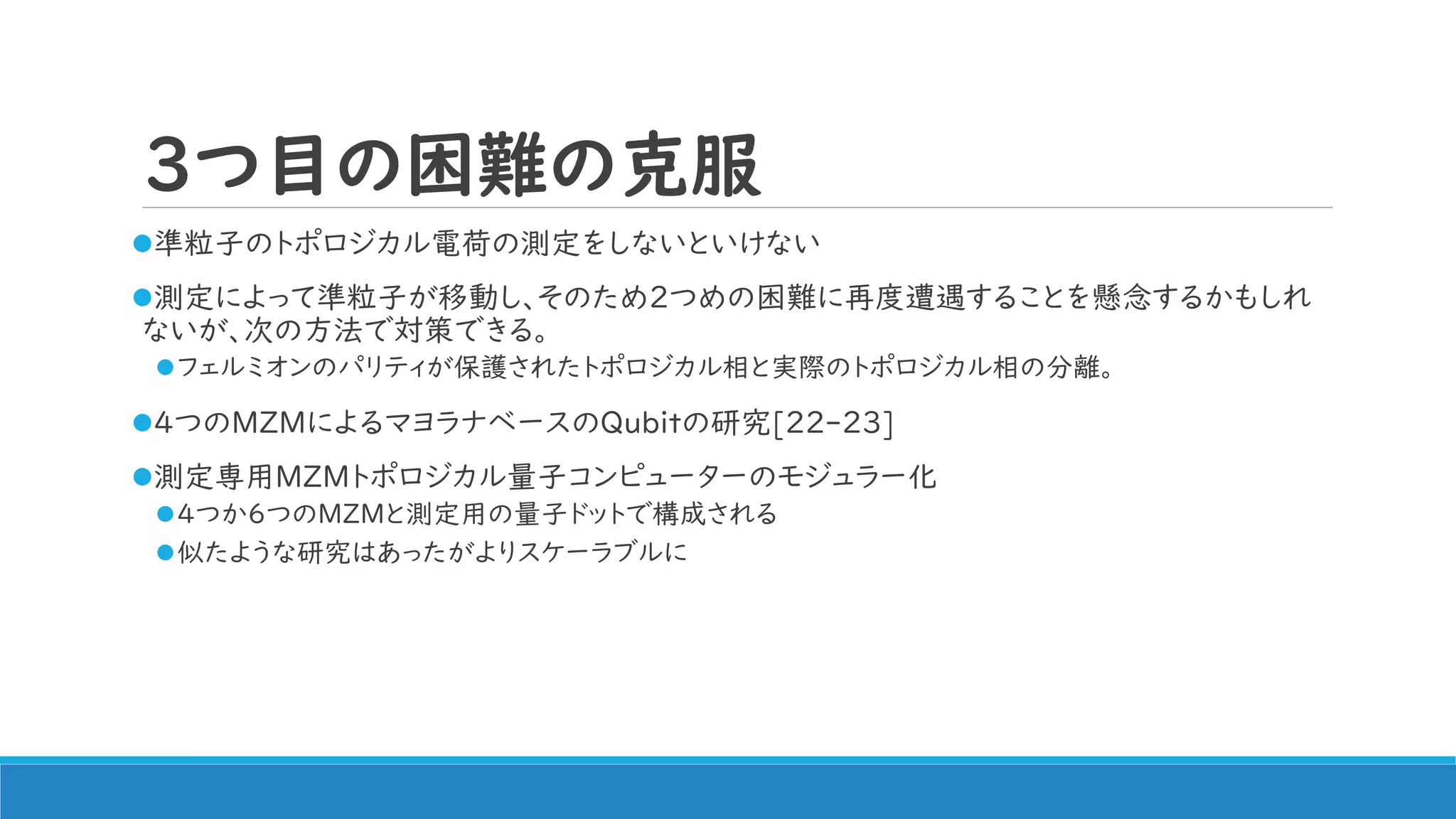 3つ目の困難の克服
準粒子のトポロジカル電荷の測定をしないといけない
測定によって準粒子が移動し、そのため2つめの困難に再度遭遇することを懸念するかもしれ
ないが、次の方法で対策できる。
フェルミオンのパリティが保護されたトポロジカル相と実際のトポロジカル相の分離。
4つのMZMによるマヨラナベースのQubitの研究[22-23]
測定専用MZMトポロジカル量子コンピューターのモジュラー化
4つか6つのMZMと測定用の量子ドットで構成される
似たような研究はあったがよりスケーラブルに
 