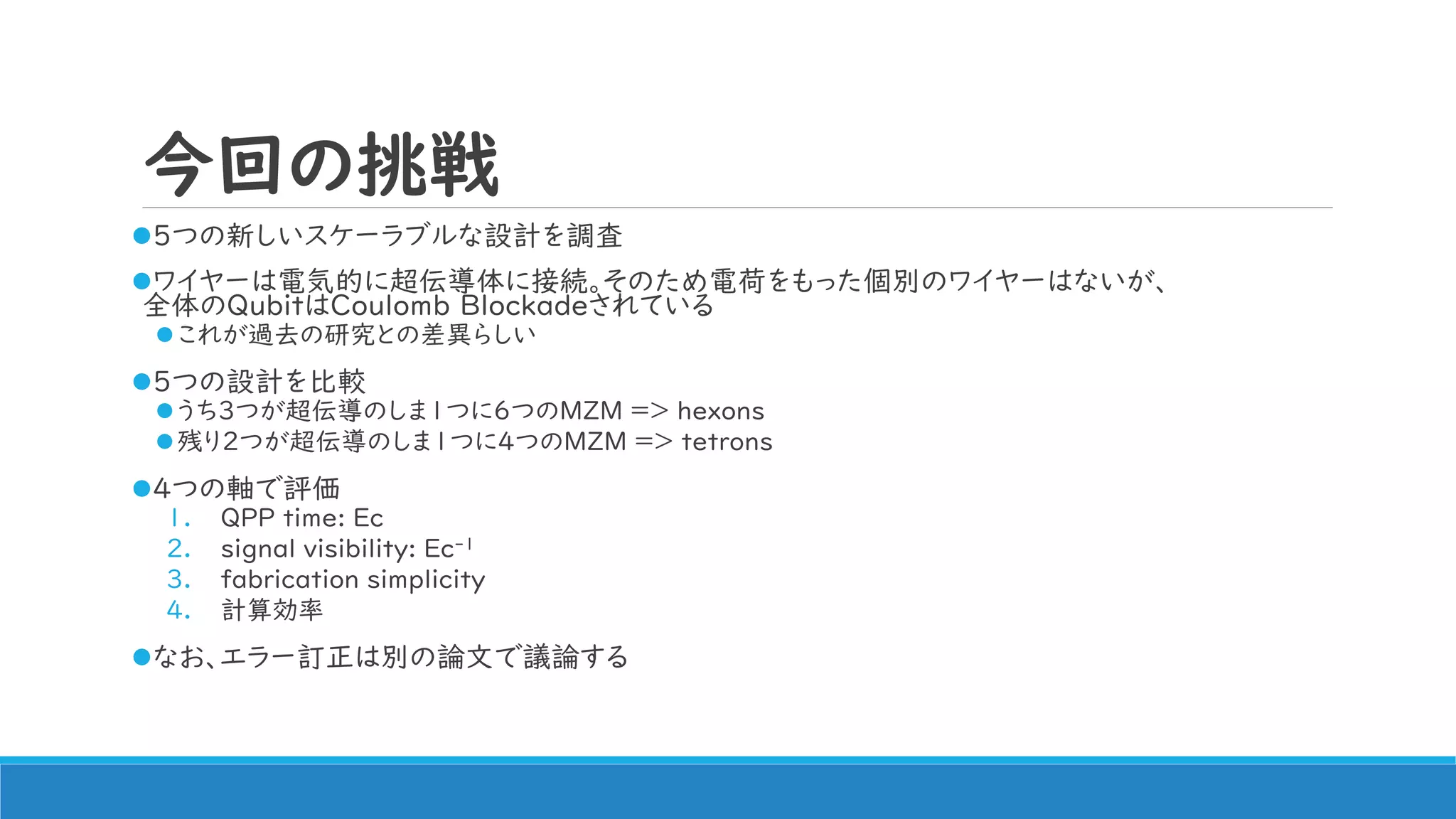 今回の挑戦
5つの新しいスケーラブルな設計を調査
ワイヤーは電気的に超伝導体に接続。そのため電荷をもった個別のワイヤーはないが、
全体のQubitはCoulomb Blockadeされている
これが過去の研究との差異らしい
5つの設計を比較
うち3つが超伝導のしま1つに6つのMZM => hexons
残り2つが超伝導のしま1つに4つのMZM => tetrons
4つの軸で評価
1. QPP time: Ec
2. signal visibility: Ec-1
3. fabrication simplicity
4. 計算効率
なお、エラー訂正は別の論文で議論する
 