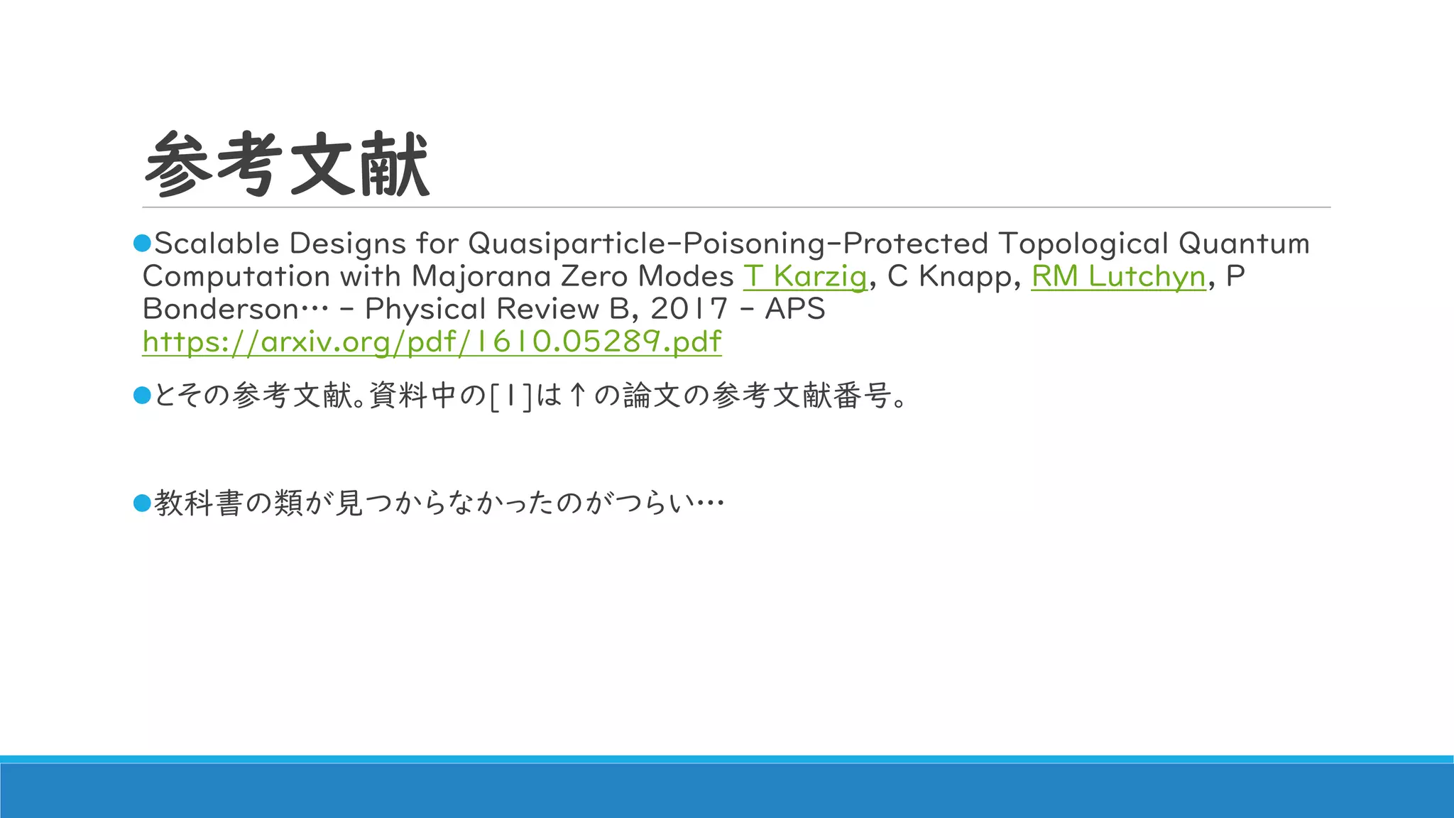 参考文献
Scalable Designs for Quasiparticle-Poisoning-Protected Topological Quantum
Computation with Majorana Zero Modes T Karzig, C Knapp, RM Lutchyn, P
Bonderson… - Physical Review B, 2017 - APS
https://arxiv.org/pdf/1610.05289.pdf
とその参考文献。資料中の[1]は↑の論文の参考文献番号。
教科書の類が見つからなかったのがつらい…
 