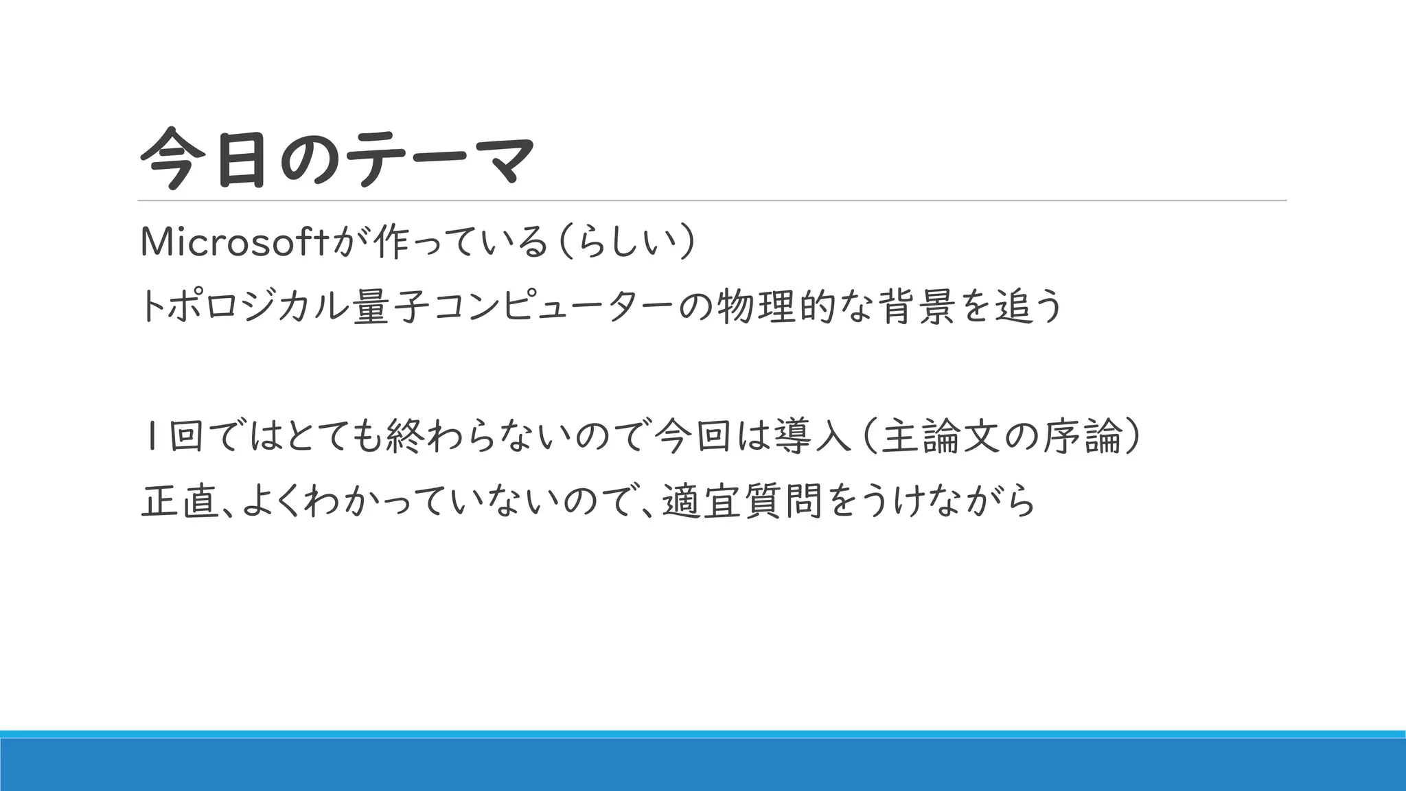 今日のテーマ
Microsoftが作っている（らしい）
トポロジカル量子コンピューターの物理的な背景を追う
1回ではとても終わらないので今回は導入（主論文の序論）
正直、よくわかっていないので、適宜質問をうけながら
 