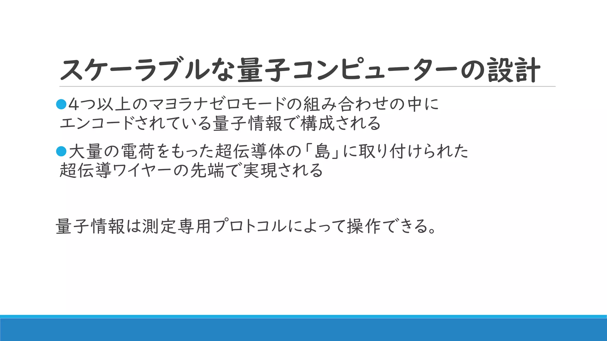 スケーラブルな量子コンピューターの設計
4つ以上のマヨラナゼロモードの組み合わせの中に
エンコードされている量子情報で構成される
大量の電荷をもった超伝導体の「島」に取り付けられた
超伝導ワイヤーの先端で実現される
量子情報は測定専用プロトコルによって操作できる。
 