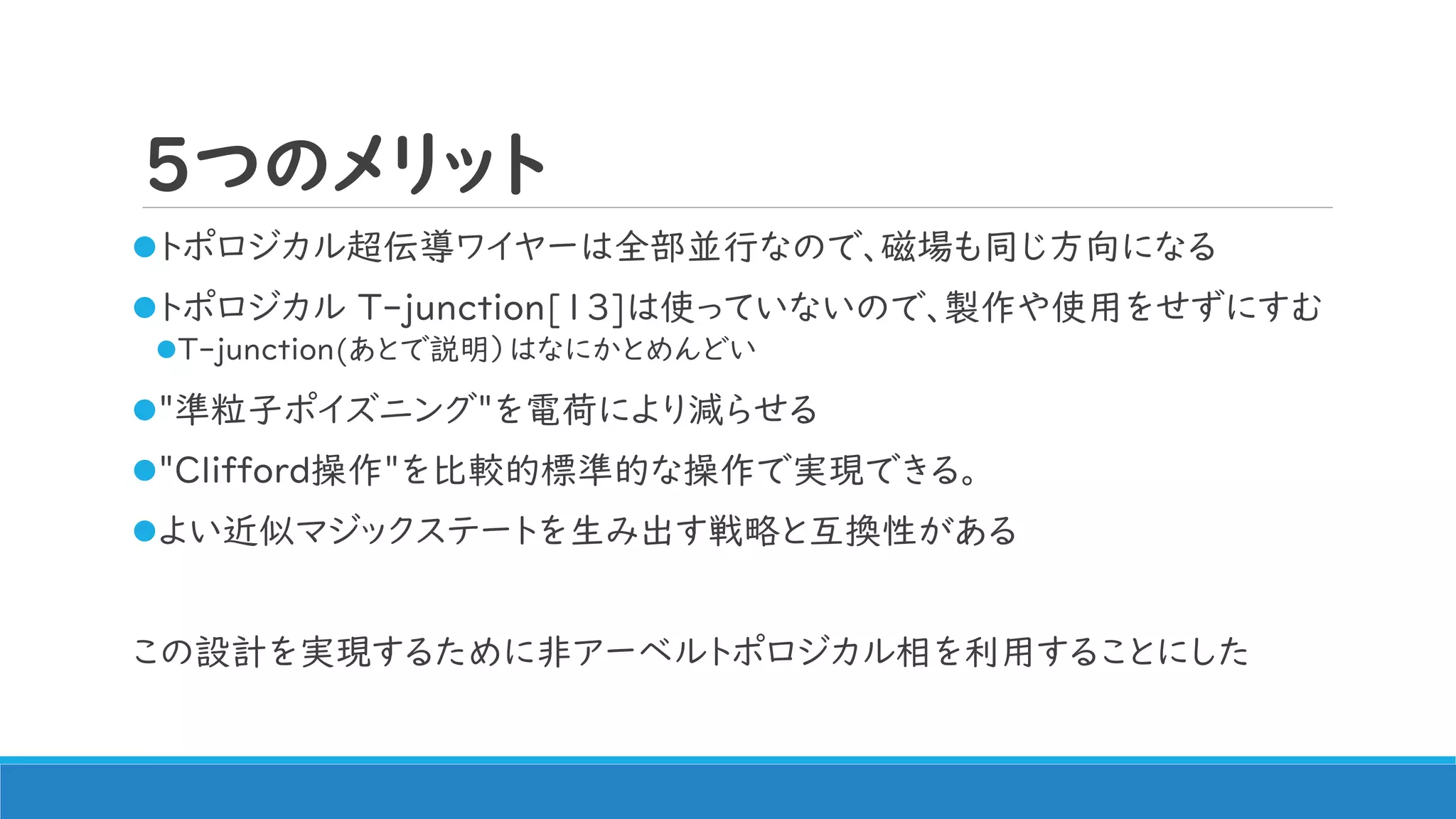 5つのメリット
トポロジカル超伝導ワイヤーは全部並行なので、磁場も同じ方向になる
トポロジカル T-junction[13]は使っていないので、製作や使用をせずにすむ
T-junction(あとで説明）はなにかとめんどい
"準粒子ポイズニング"を電荷により減らせる
"Clifford操作"を比較的標準的な操作で実現できる。
よい近似マジックステートを生み出す戦略と互換性がある
この設計を実現するために非アーベルトポロジカル相を利用することにした
 