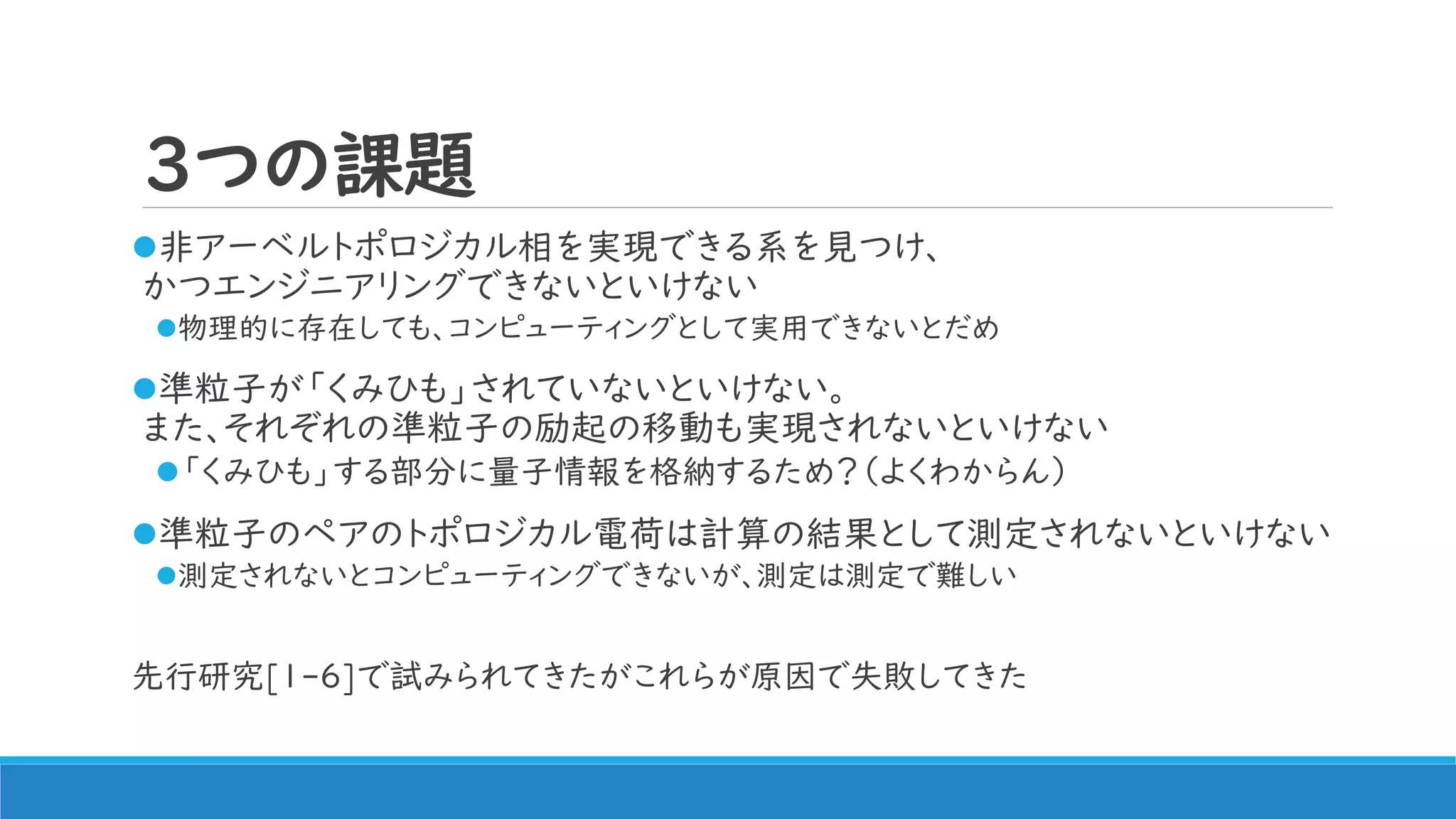 3つの課題
非アーベルトポロジカル相を実現できる系を見つけ、
かつエンジニアリングできないといけない
物理的に存在しても、コンピューティングとして実用できないとだめ
準粒子が「くみひも」されていないといけない。
また、それぞれの準粒子の励起の移動も実現されないといけない
「くみひも」する部分に量子情報を格納するため？（よくわからん）
準粒子のペアのトポロジカル電荷は計算の結果として測定されないといけない
測定されないとコンピューティングできないが、測定は測定で難しい
先行研究[1-6]で試みられてきたがこれらが原因で失敗してきた
 