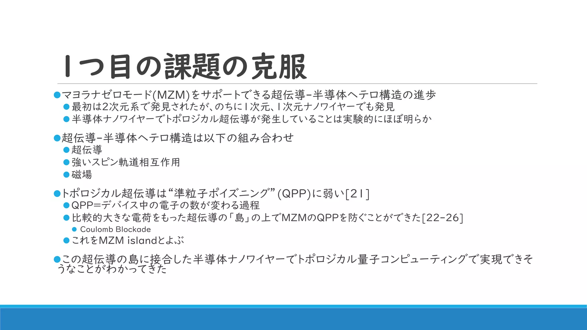 1つ目の課題の克服
マヨラナゼロモード(MZM)をサポートできる超伝導-半導体ヘテロ構造の進歩
最初は2次元系で発見されたが、のちに1次元、1次元ナノワイヤーでも発見
半導体ナノワイヤーでトポロジカル超伝導が発生していることは実験的にほぼ明らか
超伝導-半導体ヘテロ構造は以下の組み合わせ
超伝導
強いスピン軌道相互作用
磁場
トポロジカル超伝導は“準粒子ポイズニング”(QPP)に弱い[21]
QPP=デバイス中の電子の数が変わる過程
比較的大きな電荷をもった超伝導の「島」の上でMZMのQPPを防ぐことができた[22-26]
 Coulomb Blockade
これをMZM islandとよぶ
この超伝導の島に接合した半導体ナノワイヤーでトポロジカル量子コンピューティングで実現できそ
うなことがわかってきた
 