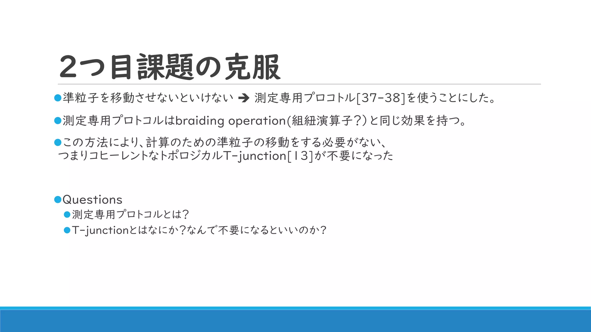 2つ目課題の克服
準粒子を移動させないといけない  測定専用プロコトル[37-38]を使うことにした。
測定専用プロトコルはbraiding operation(組紐演算子？）と同じ効果を持つ。
この方法により、計算のための準粒子の移動をする必要がない、
つまりコヒーレントなトポロジカルT-junction[13]が不要になった
Questions
測定専用プロトコルとは？
T-junctionとはなにか？なんで不要になるといいのか?
 