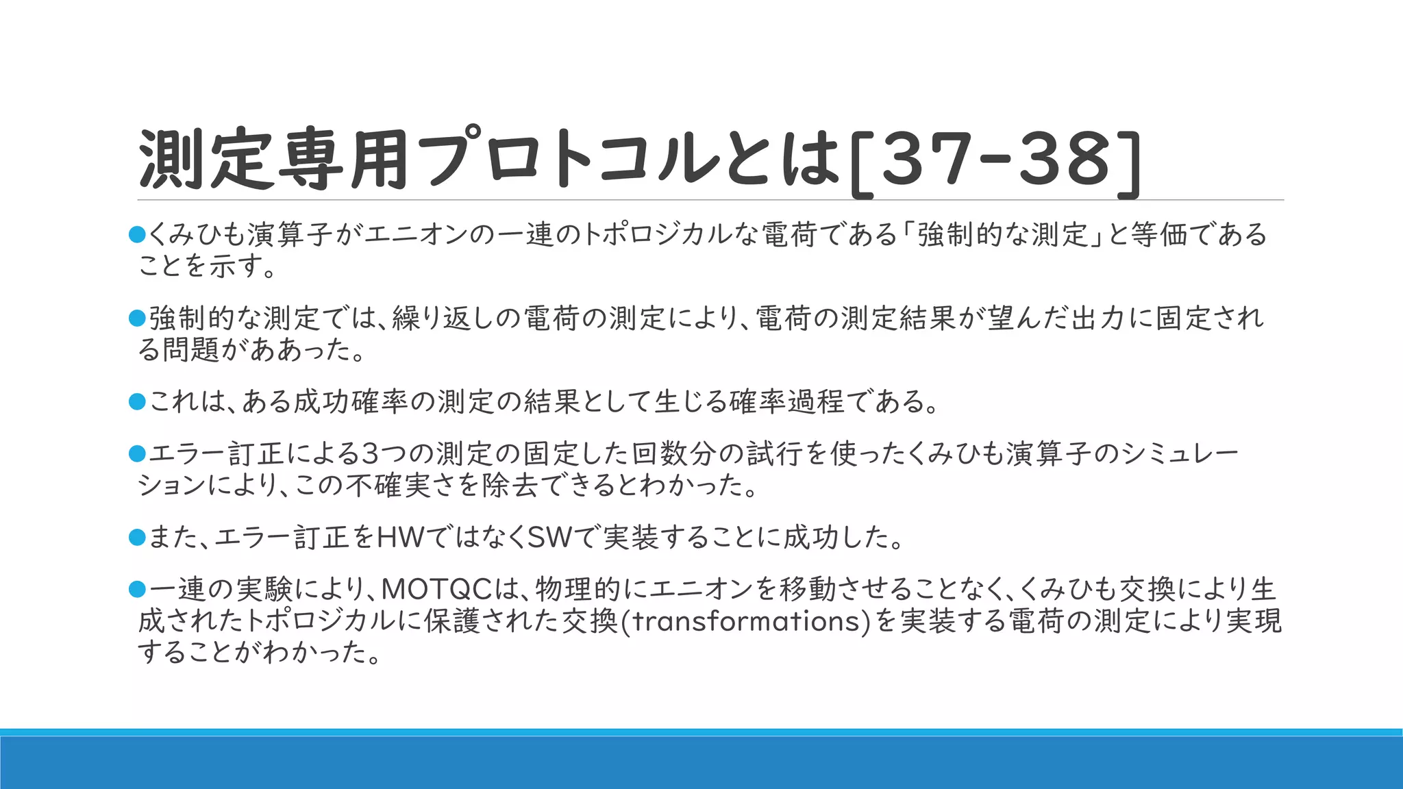 測定専用プロトコルとは[37-38]
くみひも演算子がエニオンの一連のトポロジカルな電荷である「強制的な測定」と等価である
ことを示す。
強制的な測定では、繰り返しの電荷の測定により、電荷の測定結果が望んだ出力に固定され
る問題がああった。
これは、ある成功確率の測定の結果として生じる確率過程である。
エラー訂正による3つの測定の固定した回数分の試行を使ったくみひも演算子のシミュレー
ションにより、この不確実さを除去できるとわかった。
また、エラー訂正をHWではなくSWで実装することに成功した。
一連の実験により、MOTQCは、物理的にエニオンを移動させることなく、くみひも交換により生
成されたトポロジカルに保護された交換(transformations)を実装する電荷の測定により実現
することがわかった。
 
