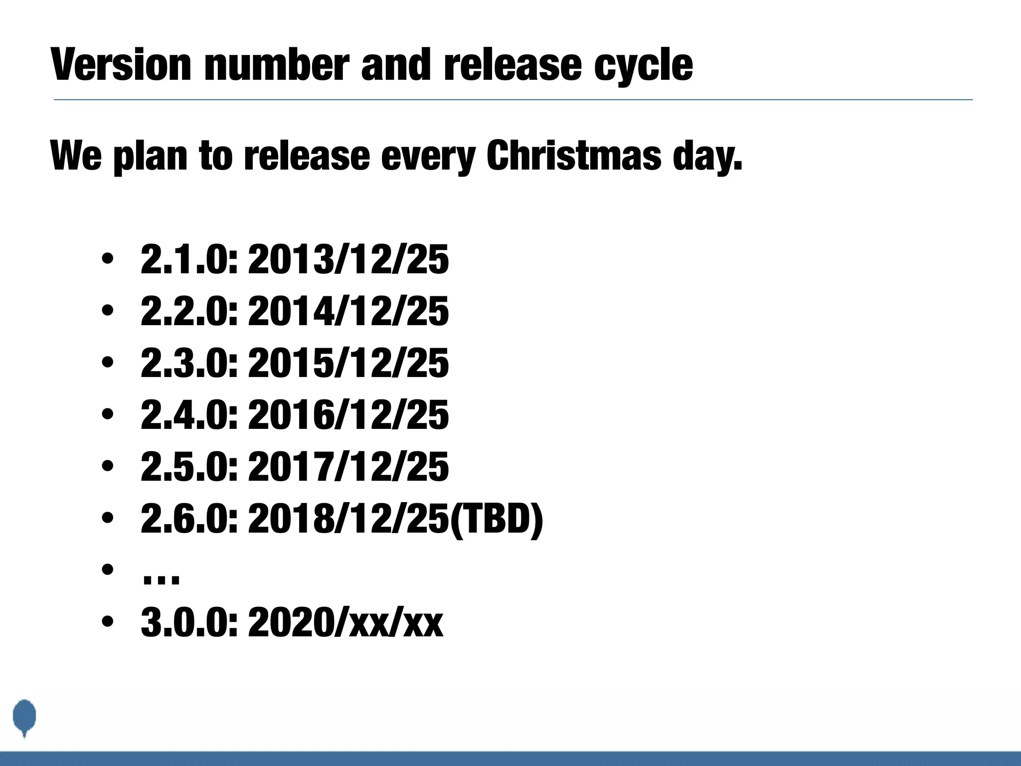Version number and release cycle
We plan to release every Christmas day.
• 2.1.0: 2013/12/25
• 2.2.0: 2014/12/25
• 2.3.0: 2015/12/25
• 2.4.0: 2016/12/25
• 2.5.0: 2017/12/25
• 2.6.0: 2018/12/25(TBD)
• …
• 3.0.0: 2020/xx/xx
 