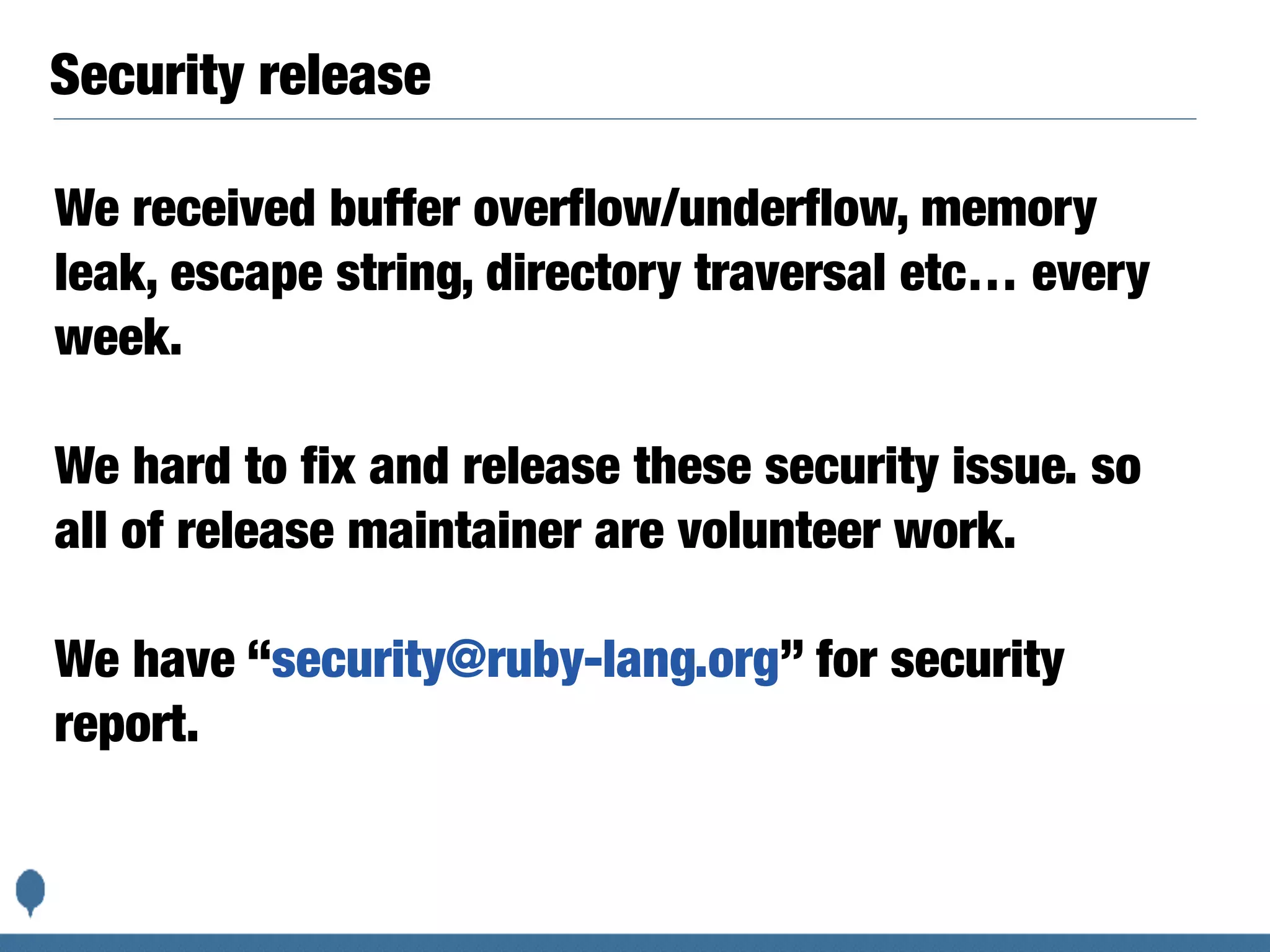 Security release
We received buffer overflow/underflow, memory
leak, escape string, directory traversal etc… every
week.
We hard to fix and release these security issue. so
all of release maintainer are volunteer work.
We have “security@ruby-lang.org” for security
report.
 