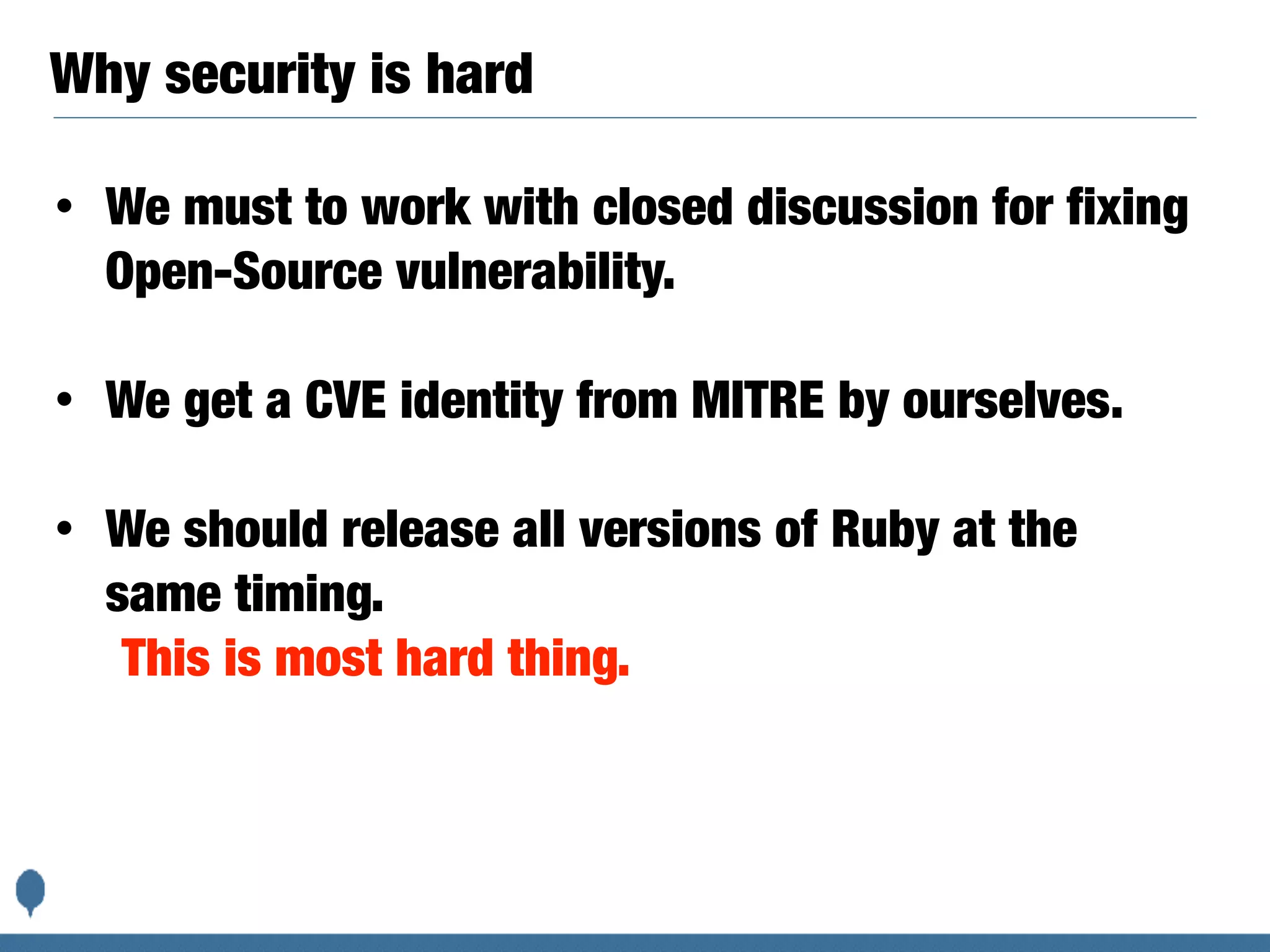Why security is hard
• We must to work with closed discussion for fixing
Open-Source vulnerability.
• We get a CVE identity from MITRE by ourselves.
• We should release all versions of Ruby at the
same timing.
This is most hard thing.
 