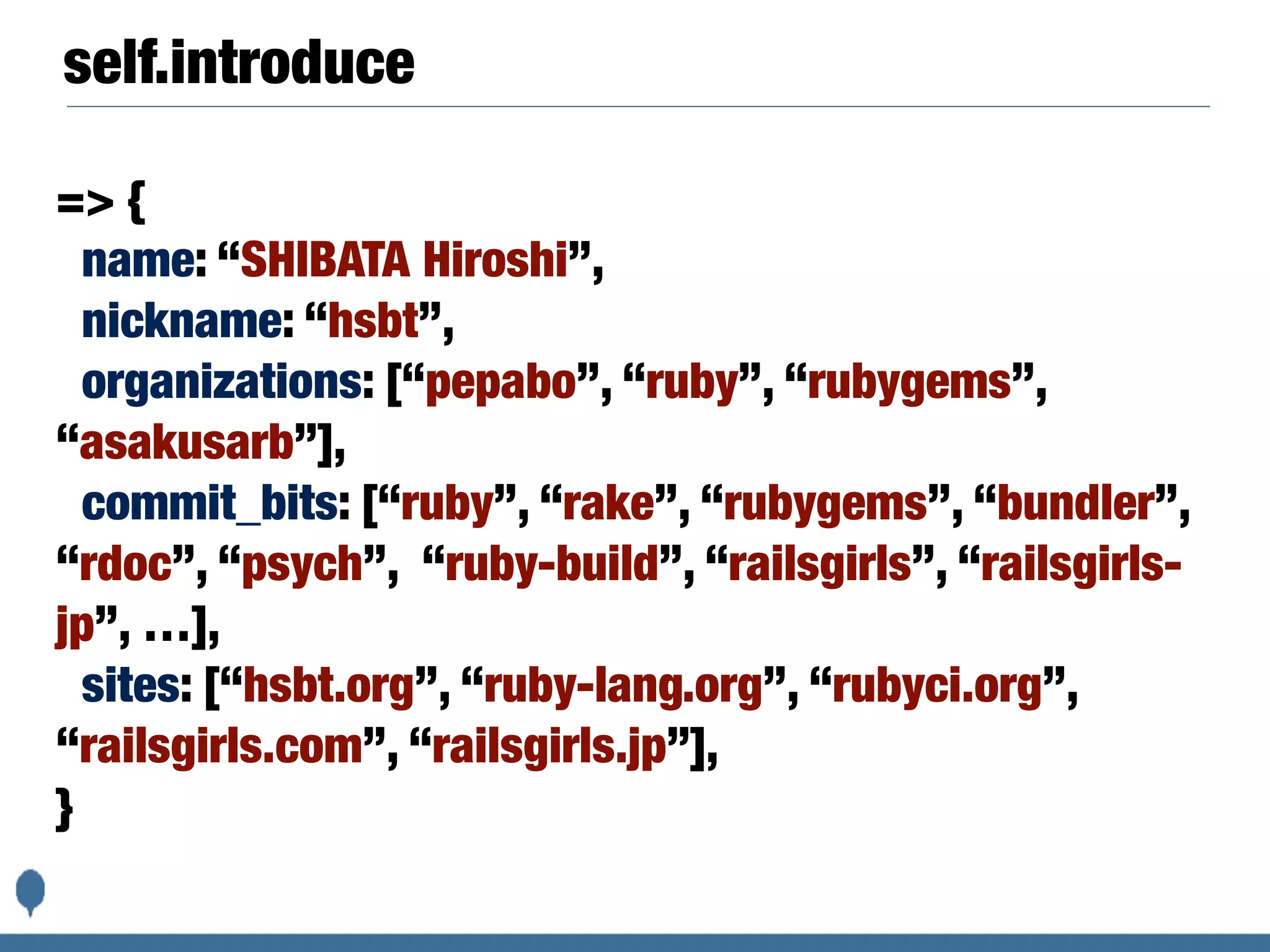 self.introduce
=> {
name: “SHIBATA Hiroshi”,
nickname: “hsbt”,
organizations: [“pepabo”, “ruby”, “rubygems”,
“asakusarb”],
commit_bits: [“ruby”, “rake”, “rubygems”, “bundler”,
“rdoc”, “psych”, “ruby-build”, “railsgirls”, “railsgirls-
jp”, …],
sites: [“hsbt.org”, “ruby-lang.org”, “rubyci.org”,
“railsgirls.com”, “railsgirls.jp”],
}
 