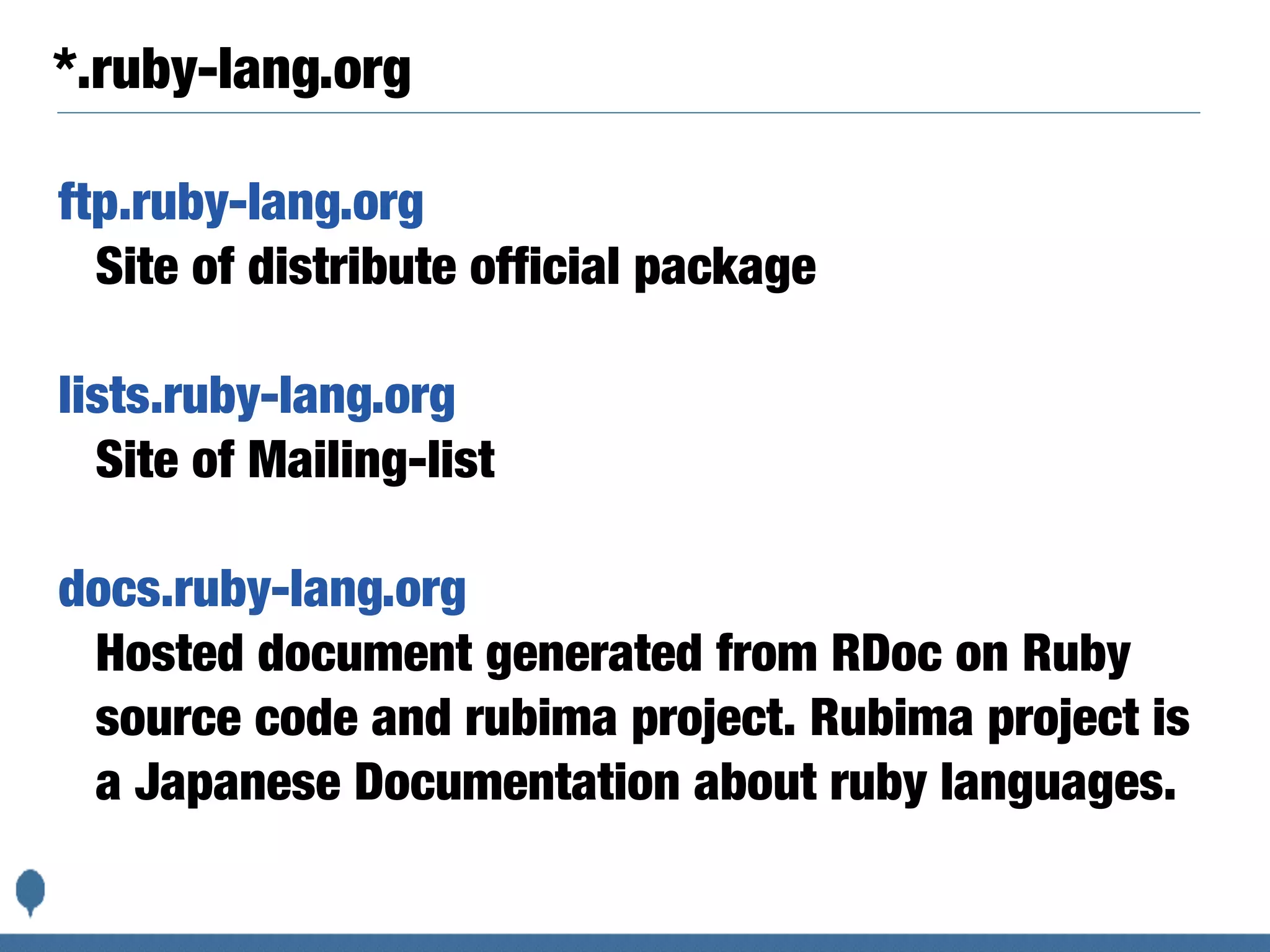 *.ruby-lang.org
ftp.ruby-lang.org
Site of distribute official package
lists.ruby-lang.org
Site of Mailing-list
docs.ruby-lang.org
Hosted document generated from RDoc on Ruby
source code and rubima project. Rubima project is
a Japanese Documentation about ruby languages.
 