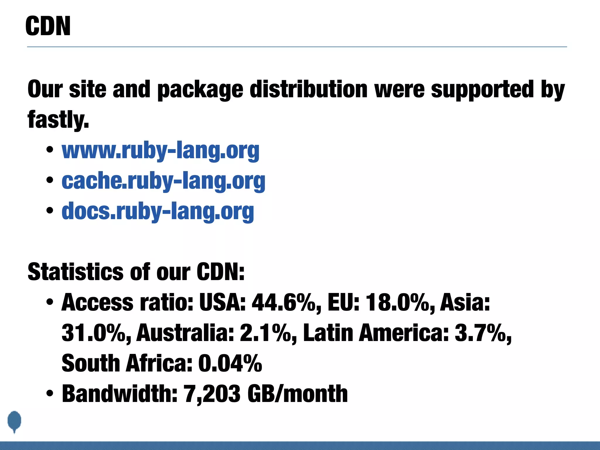 CDN
Our site and package distribution were supported by
fastly.
• www.ruby-lang.org
• cache.ruby-lang.org
• docs.ruby-lang.org
Statistics of our CDN:
• Access ratio: USA: 44.6%, EU: 18.0%, Asia:
31.0%, Australia: 2.1%, Latin America: 3.7%,
South Africa: 0.04%
• Bandwidth: 7,203 GB/month
 