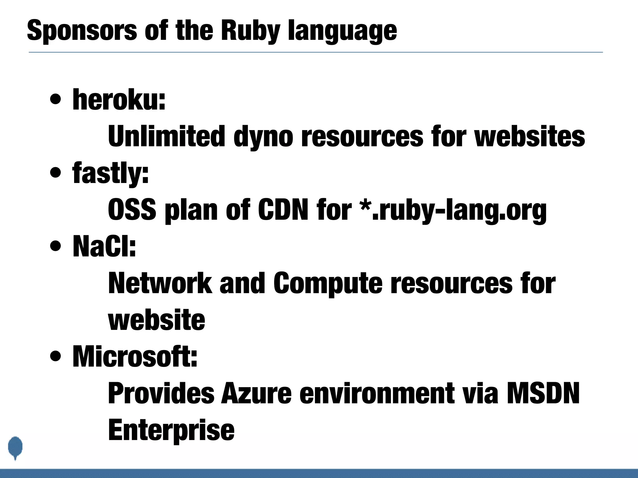 Sponsors of the Ruby language
• heroku:
Unlimited dyno resources for websites
• fastly:
OSS plan of CDN for *.ruby-lang.org
• NaCl:
Network and Compute resources for
website
• Microsoft:
Provides Azure environment via MSDN
Enterprise
 
