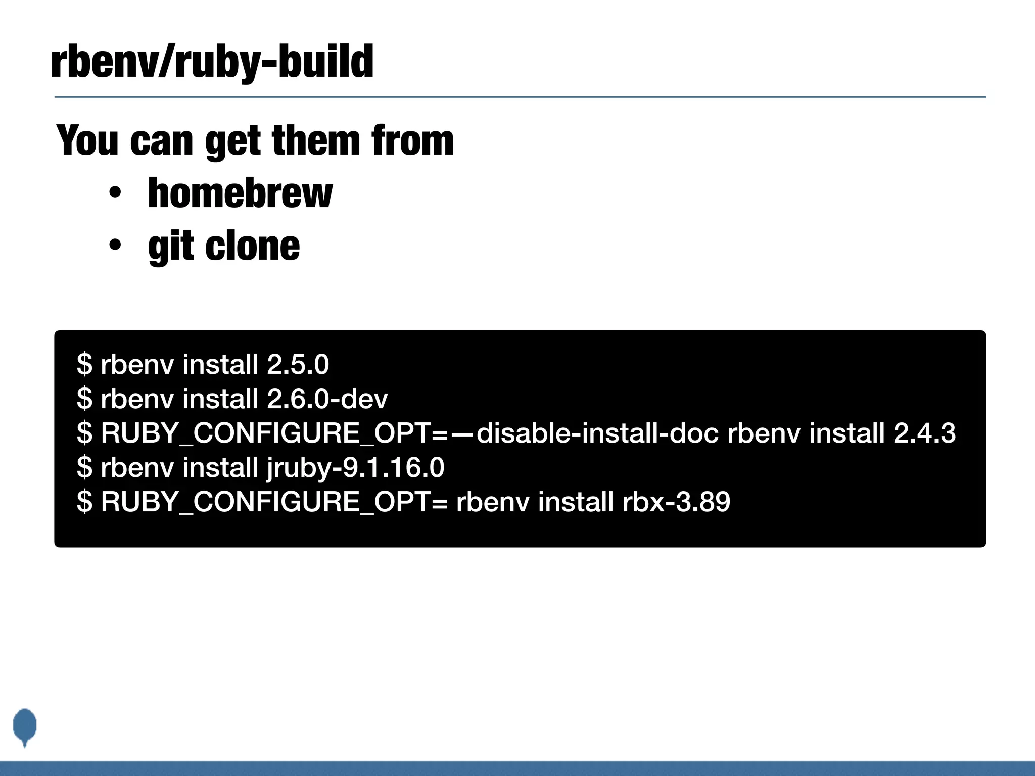 rbenv/ruby-build
You can get them from
• homebrew
• git clone
Basic instructions are:$ rbenv install 2.5.0
$ rbenv install 2.6.0-dev
$ RUBY_CONFIGURE_OPT=—disable-install-doc rbenv install 2.4.3
$ rbenv install jruby-9.1.16.0
$ RUBY_CONFIGURE_OPT= rbenv install rbx-3.89
 