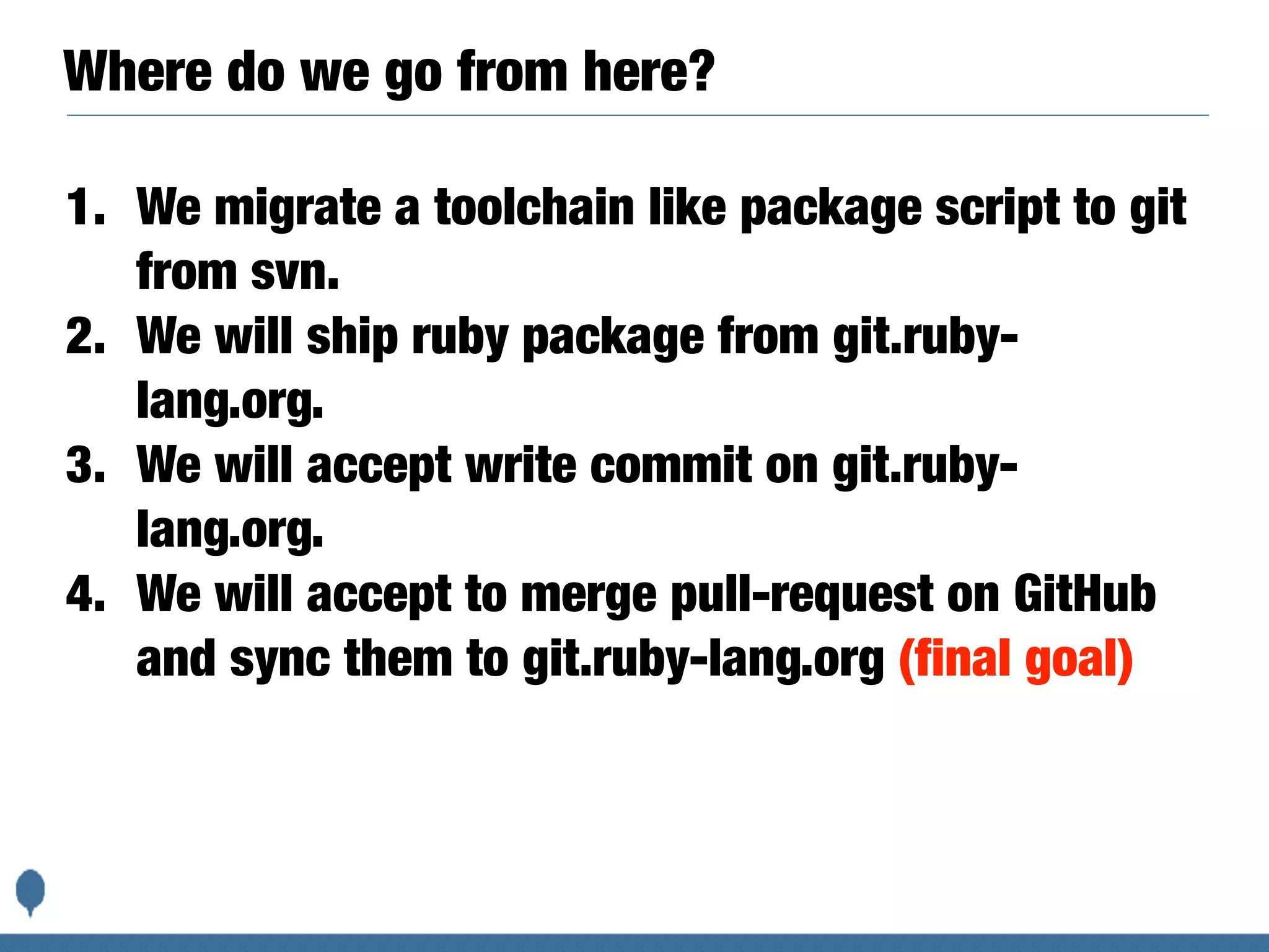 Where do we go from here?
1. We migrate a toolchain like package script to git
from svn.
2. We will ship ruby package from git.ruby-
lang.org.
3. We will accept write commit on git.ruby-
lang.org.
4. We will accept to merge pull-request on GitHub
and sync them to git.ruby-lang.org (final goal)
 