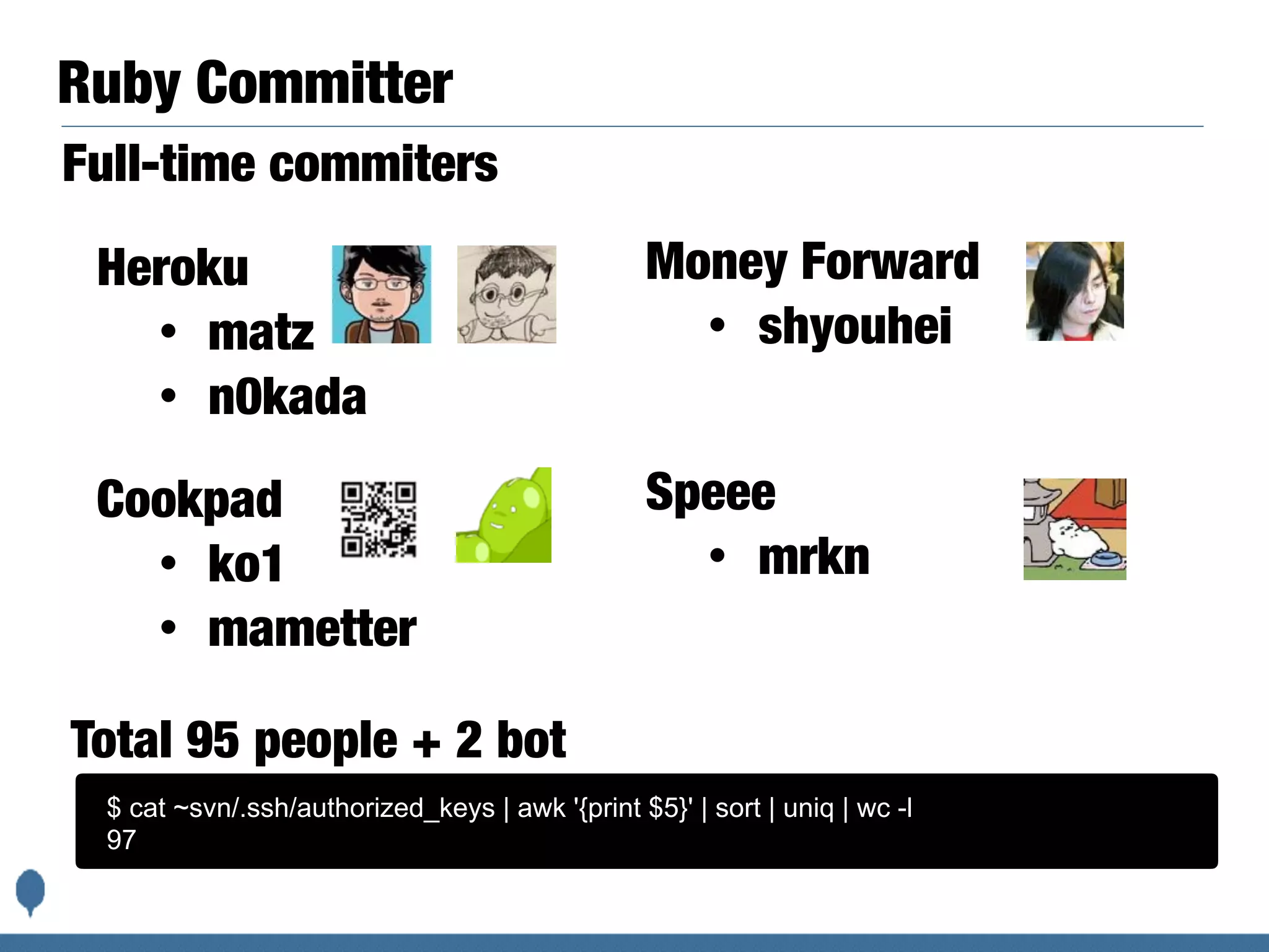 Ruby Committer
Heroku
• matz
• n0kada
$ cat ~svn/.ssh/authorized_keys | awk '{print $5}' | sort | uniq | wc -l
97
Total 95 people + 2 bot
Money Forward
• shyouhei
Full-time commiters
Cookpad
• ko1
• mametter
Speee
• mrkn
 