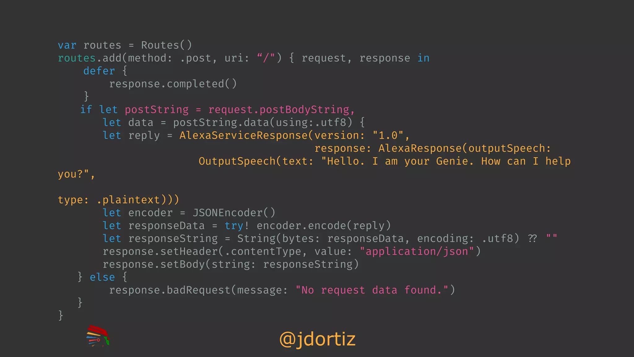 @jdortiz
var routes = Routes()
routes.add(method: .post, uri: “/") { request, response in
defer {
response.completed()
}
if let postString = request.postBodyString,
let data = postString.data(using:.utf8) {
let reply = AlexaServiceResponse(version: "1.0",
response: AlexaResponse(outputSpeech:
OutputSpeech(text: "Hello. I am your Genie. How can I help
you?",
type: .plaintext)))
let encoder = JSONEncoder()
let responseData = try! encoder.encode(reply)
let responseString = String(bytes: responseData, encoding: .utf8) !?? ""
response.setHeader(.contentType, value: "application/json")
response.setBody(string: responseString)
} else {
response.badRequest(message: "No request data found.")
}
}
 