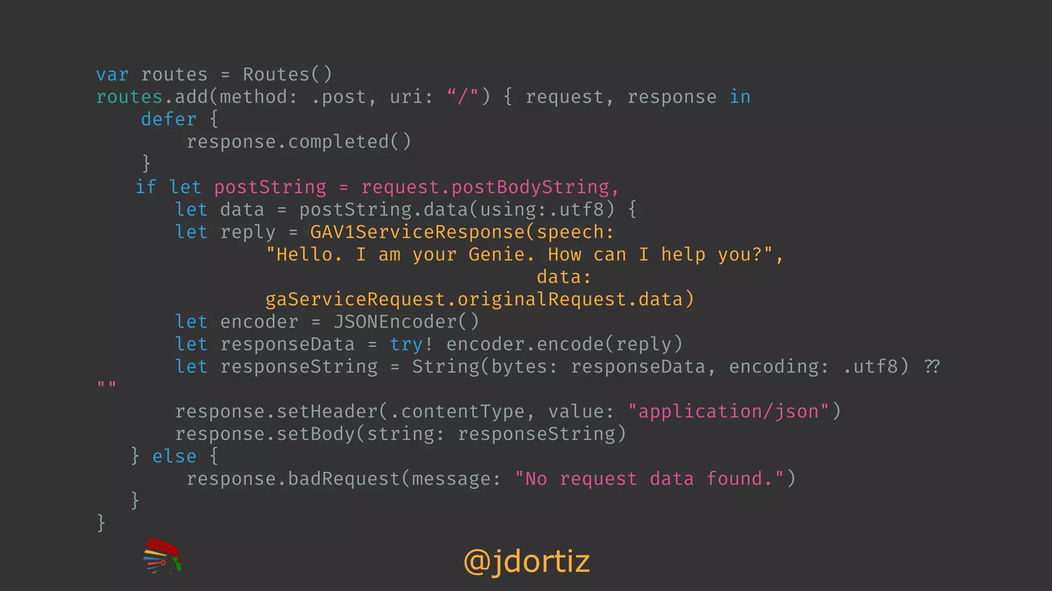 @jdortiz
var routes = Routes()
routes.add(method: .post, uri: “/") { request, response in
defer {
response.completed()
}
if let postString = request.postBodyString,
let data = postString.data(using:.utf8) {
let reply = GAV1ServiceResponse(speech:
"Hello. I am your Genie. How can I help you?",
data:
gaServiceRequest.originalRequest.data)
let encoder = JSONEncoder()
let responseData = try! encoder.encode(reply)
let responseString = String(bytes: responseData, encoding: .utf8) !??
""
response.setHeader(.contentType, value: "application/json")
response.setBody(string: responseString)
} else {
response.badRequest(message: "No request data found.")
}
}
 