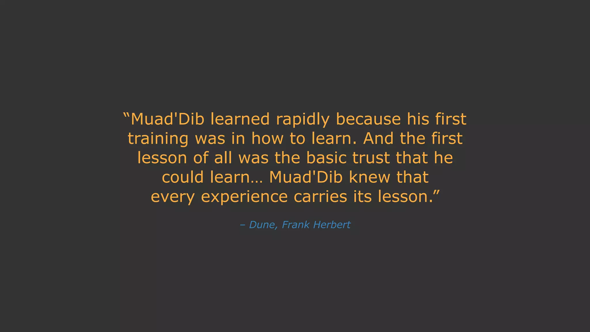 – Dune, Frank Herbert
“Muad'Dib learned rapidly because his first
training was in how to learn. And the first
lesson of all was the basic trust that he
could learn… Muad'Dib knew that
every experience carries its lesson.”
 