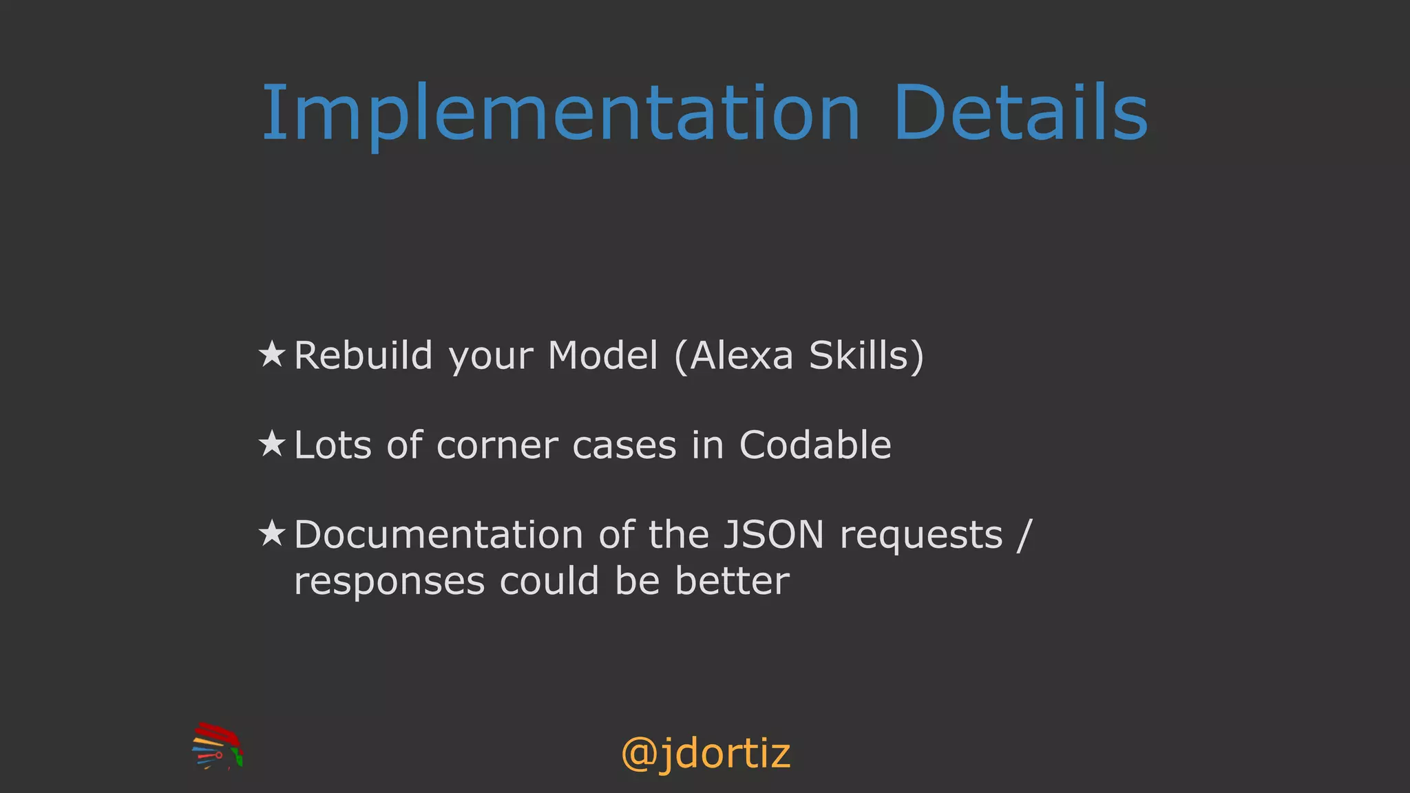@jdortiz
Implementation Details
★ Rebuild your Model (Alexa Skills)
★ Lots of corner cases in Codable
★ Documentation of the JSON requests /
responses could be better
 