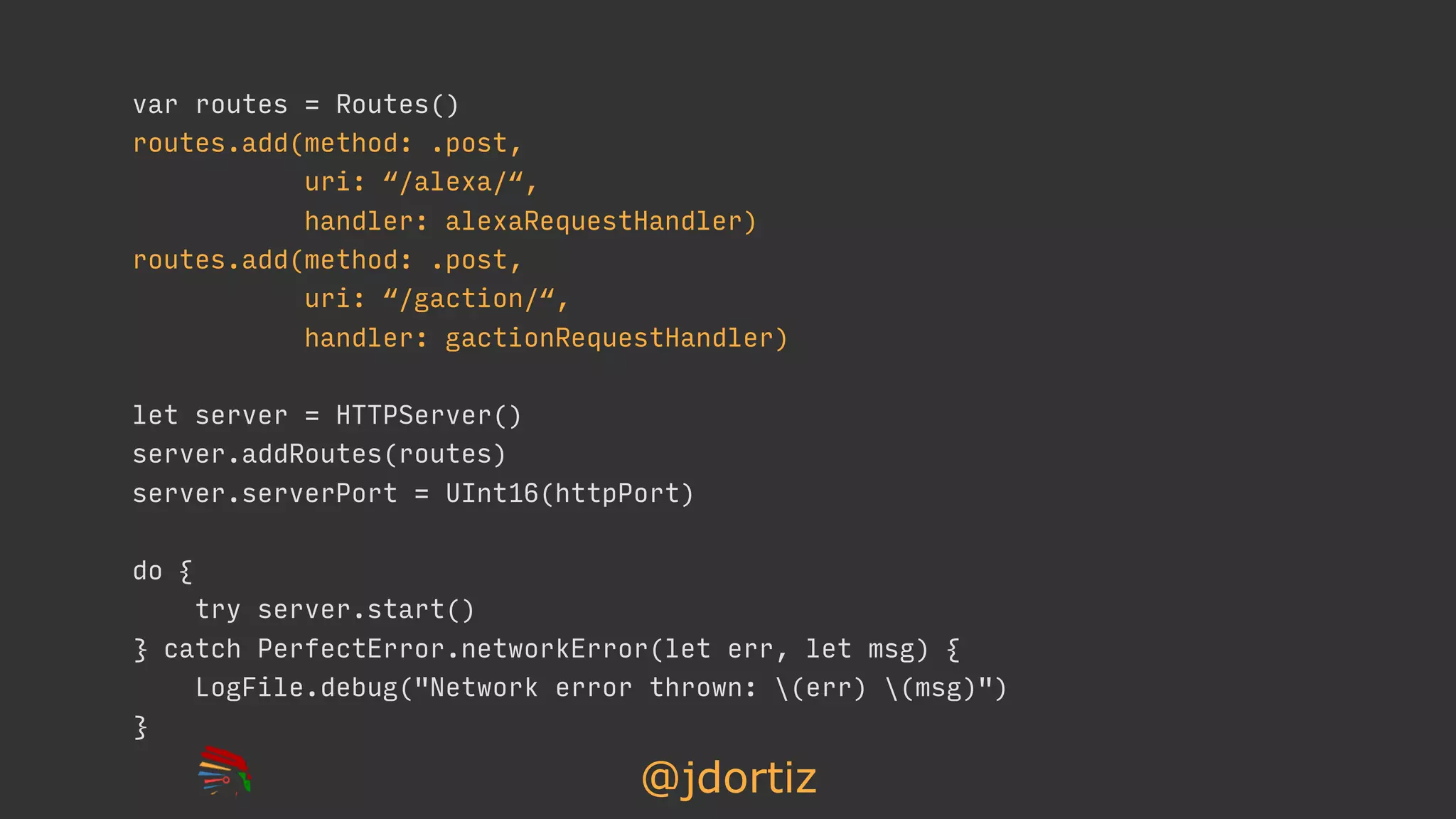 @jdortiz
var routes = Routes()
routes.add(method: .post,
uri: “/alexa/“,
handler: alexaRequestHandler)
routes.add(method: .post,
uri: “/gaction/“,
handler: gactionRequestHandler)
let server = HTTPServer()
server.addRoutes(routes)
server.serverPort = UInt16(httpPort)
do {
try server.start()
} catch PerfectError.networkError(let err, let msg) {
LogFile.debug("Network error thrown: (err) (msg)")
}
 
