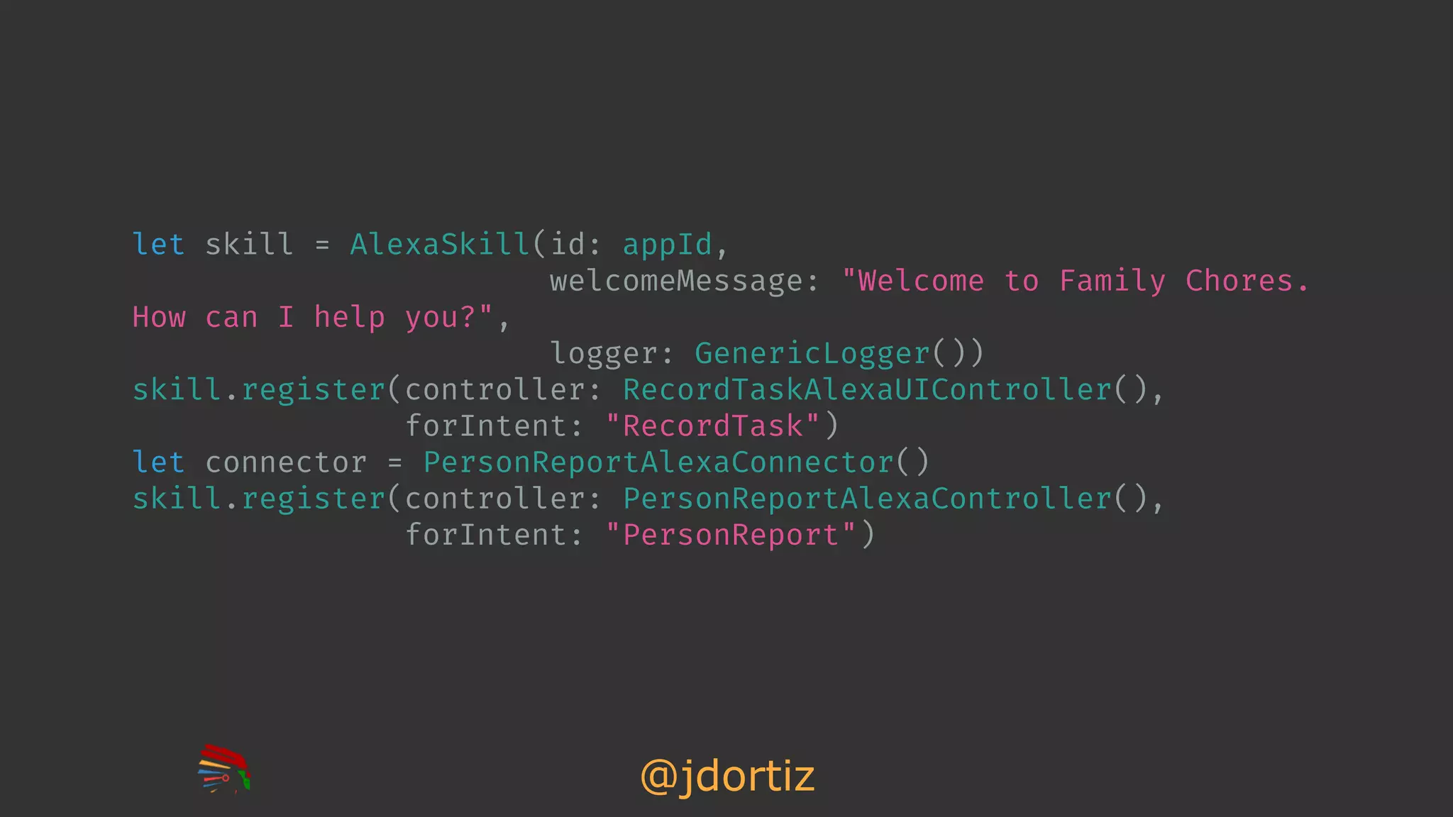 @jdortiz
let skill = AlexaSkill(id: appId,
welcomeMessage: "Welcome to Family Chores.
How can I help you?",
logger: GenericLogger())
skill.register(controller: RecordTaskAlexaUIController(),
forIntent: "RecordTask")
let connector = PersonReportAlexaConnector()
skill.register(controller: PersonReportAlexaController(),
forIntent: "PersonReport")
 