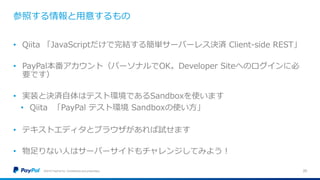 参照する情報と用意するもの
©2016 PayPal Inc. Confidential and proprietary. 25
• Qiita 「JavaScriptだけで完結する簡単サーバーレス決済 Client-side REST」
• PayPal本番アカウント（パーソナルでOK。Developer Siteへのログインに必
要です）
• 実装と決済自体はテスト環境であるSandboxを使います
• Qiita 「PayPal テスト環境 Sandboxの使い方」
• テキストエディタとブラウザがあれば試せます
• 物足りない人はサーバーサイドもチャレンジしてみよう！
 