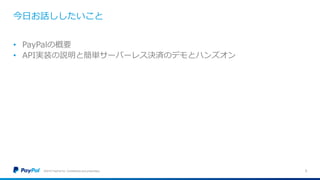 今日お話ししたいこと
©2016 PayPal Inc. Confidential and proprietary. 3
• PayPalの概要
• API実装の説明と簡単サーバーレス決済のデモとハンズオン
 