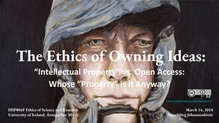 The Ethics of Owning Ideas:
“Intellectual Property” vs. Open Access:
Whose “Property” is it Anyway?
https://creativecommons.org/licenses/by/4.0/
4.0
HSP806F Ethics of Science and Research
University of Iceland, Árnagarður 301
March 16, 2018
Sigurbjörg Jóhannesdóttir
 