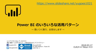 シニア テクニカル アーキテクト
清水 優吾（しみず ゆうご） / 株式会社セカンドファクトリー
@yugoes1021
yugoes1021 Microsoft MVP
for Data Platform - Power BI
(2017.02 -)
Power BI のいろいろな活用パターン
～ 思いつく限り、お見せします ～
2018-03-17
CLR/H in Tokyo #13
https://www.slideshare.net/yugoes1021
 