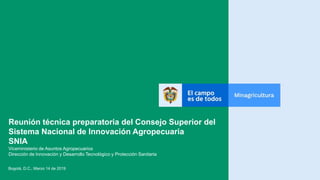 Reunión técnica preparatoria del Consejo Superior del
Sistema Nacional de Innovación Agropecuaria
SNIA
Viceministerio de Asuntos Agropecuarios
Dirección de Innovación y Desarrollo Tecnológico y Protección Sanitaria
Bogotá, D.C., Marzo 14 de 2019
 