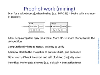 Proof-of-work (mining)
Scan for a value (nonce), when hashed (e.g. SHA-256) it begins with a number
of zero bits
A.k.a. Keep computers busy for a while. More CPUs = more chance to win the
competition
Computationally hard to repeat, but easy to verify
Add new block to the chain (link to previous hash) and announce
Others verify if block is correct and add block too (majority vote)
Incentive: winner gets a reward (e.g. a bitcoin + transaction fees)
https://en.wikipedia.org/wiki/SHA-2
 