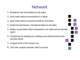 Network
1. Broadcast new transactions to all nodes
2. Each node collects transactions in a block
3. Each node works on proof-of-work for this block
4. Proof-of-work found → broadcast block to all nodes
5. Nodes accept block when transactions are valid and not already
spent
6. Acceptance by working on creating a new block based to the
previous block
7. Longest chain is the correct one
8. 51% rule: majority decides what is correct
 