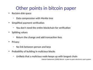 Other points in bitcoin paper
●
Reclaim disk space
– Data compression with Merkle tree
●
Simplified payment verification
– You don't need the entire blockchain for verification
●
Splitting values
– Return the change and add transaction fees
●
Privacy
– No link between person and keys
●
Probability of building in malicious blocks
– Unlikely that a malicious node keeps up with longest chain
Satoshi Nakamoto (2008) Bitcoin: a peer-to-peer electronic cash system
 